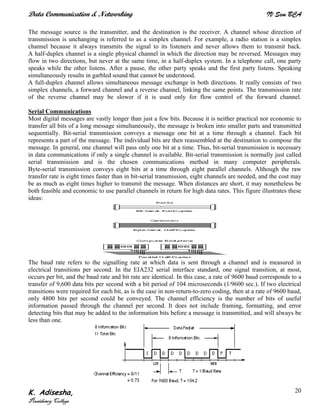 Data Communication & Networking IV Sem BCA
K. Adisesha,
Presidency College
20
The message source is the transmitter, and the destination is the receiver. A channel whose direction of
transmission is unchanging is referred to as a simplex channel. For example, a radio station is a simplex
channel because it always transmits the signal to its listeners and never allows them to transmit back.
A half-duplex channel is a single physical channel in which the direction may be reversed. Messages may
flow in two directions, but never at the same time, in a half-duplex system. In a telephone call, one party
speaks while the other listens. After a pause, the other party speaks and the first party listens. Speaking
simultaneously results in garbled sound that cannot be understood.
A full-duplex channel allows simultaneous message exchange in both directions. It really consists of two
simplex channels, a forward channel and a reverse channel, linking the same points. The transmission rate
of the reverse channel may be slower if it is used only for flow control of the forward channel.
Serial Communications
Most digital messages are vastly longer than just a few bits. Because it is neither practical nor economic to
transfer all bits of a long message simultaneously, the message is broken into smaller parts and transmitted
sequentially. Bit-serial transmission conveys a message one bit at a time through a channel. Each bit
represents a part of the message. The individual bits are then reassembled at the destination to compose the
message. In general, one channel will pass only one bit at a time. Thus, bit-serial transmission is necessary
in data communications if only a single channel is available. Bit-serial transmission is normally just called
serial transmission and is the chosen communications method in many computer peripherals.
Byte-serial transmission conveys eight bits at a time through eight parallel channels. Although the raw
transfer rate is eight times faster than in bit-serial transmission, eight channels are needed, and the cost may
be as much as eight times higher to transmit the message. When distances are short, it may nonetheless be
both feasible and economic to use parallel channels in return for high data rates. This figure illustrates these
ideas:
The baud rate refers to the signalling rate at which data is sent through a channel and is measured in
electrical transitions per second. In the EIA232 serial interface standard, one signal transition, at most,
occurs per bit, and the baud rate and bit rate are identical. In this case, a rate of 9600 baud corresponds to a
transfer of 9,600 data bits per second with a bit period of 104 microseconds (1/9600 sec.). If two electrical
transitions were required for each bit, as is the case in non-return-to-zero coding, then at a rate of 9600 baud,
only 4800 bits per second could be conveyed. The channel efficiency is the number of bits of useful
information passed through the channel per second. It does not include framing, formatting, and error
detecting bits that may be added to the information bits before a message is transmitted, and will always be
less than one.
 