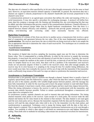 Data Communication & Networking IV Sem BCA
K. Adisesha,
Presidency College
21
The data rate of a channel is often specified by its bit rate (often thought erroneously to be the same as baud
rate). However, an equivalent measure channel capacity is bandwidth. In general, the maximum data rate a
channel can support is directly proportional to the channel's bandwidth and inversely proportional to the
channel's noise level.
A communications protocol is an agreed-upon convention that defines the order and meaning of bits in a
serial transmission. It may also specify a procedure for exchanging messages. A protocol will define how
many data bits compose a message unit, the framing and formatting bits, any error-detecting bits that may
be added, and other information that governs control of the communications hardware. Channel efficiency is
determined by the protocol design rather than by digital hardware considerations. Note that there is a
tradeoff between channel efficiency and reliability - protocols that provide greater immunity to noise by
adding error-detecting and -correcting codes must necessarily become less efficient.
Digital Data Transmission
The transmission of a stream of bits from one device to another across a transmission link involves a great
deal of cooperation and agreement between the two sides. One of the most fundamental requirements is
synchronization. The receiver must know the rate at which bits are being received so that it can sample the
line at appropriate intervals to determine the value of each received bit. Two techniques are in common use
for this purpose are:
•Asynchronous transmission.
•Synchronous transmission.
The reception of digital data involves sampling the incoming signal once per bit time to determine the
binary value. This is compounded by a timing difficulty: In order for the receiver to sample the incoming
bits properly, it must know the arrival time and duration of each bit that it receives. Typically, the receiver
will attempt to sample the medium at the center of each bit time, at intervals of one bit time. If the receiver
times its samples based on its own clock, then there will be a problem if the transmitter's and receiver's
clocks are not precisely aligned. If there is a drift in the receiver's clock, then after enough samples, the
receiver may be in error because it is sampling in the wrong bit time For smaller timing differences, the
error would occur later, but eventually the receiver will be out of step with the transmitter if the transmitter
sends a sufficiently long stream of bits and if no steps are taken to synchronize the transmitter and receiver.
Asynchronous vs. Synchronous Transmission
Serialized data is not generally sent at a uniform rate through a channel. Instead, there is usually a burst of
regularly spaced binary data bits followed by a pause, after which the data flow resumes. Packets of binary
data are sent in this manner, possibly with variable-length pauses between packets, until the message has
been fully transmitted. In order for the receiving end to know the proper moment to read individual binary
bits from the channel, it must know exactly when a packet begins and how much time elapses between bits.
When this timing information is known, the receiver is said to be synchronized with the transmitter, and
accurate data transfer becomes possible. Failure to remain synchronized throughout a transmission will
cause data to be corrupted or lost.
In synchronous systems, separate channels are used to transmit data and timing information. The timing
channel transmits clock pulses to the receiver. Upon receipt of a clock pulse, the receiver reads the data
channel and latches the bit value found on the channel at that moment. The data channel is not read again
until the next clock pulse arrives. Because the transmitter originates both the data and the timing pulses, the
receiver will read the data channel only when told to do so by the transmitter (via the clock pulse), and
synchronization is guaranteed. Techniques exist to merge the timing signal with the data so that only a
single channel is required. This is especially useful when synchronous transmissions are to be sent through a
modem. Two methods in which a data signal is self-timed are nonreturn-to-zero and biphase Manchester
coding. These both refer to methods for encoding a data stream into an electrical waveform for transmission.
 