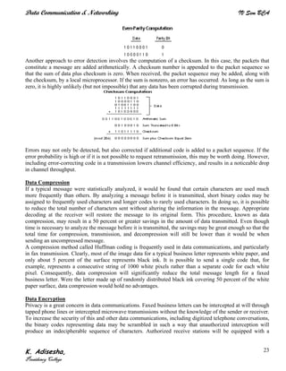 Data Communication & Networking IV Sem BCA
K. Adisesha,
Presidency College
23
Another approach to error detection involves the computation of a checksum. In this case, the packets that
constitute a message are added arithmetically. A checksum number is appended to the packet sequence so
that the sum of data plus checksum is zero. When received, the packet sequence may be added, along with
the checksum, by a local microprocessor. If the sum is nonzero, an error has occurred. As long as the sum is
zero, it is highly unlikely (but not impossible) that any data has been corrupted during transmission.
Errors may not only be detected, but also corrected if additional code is added to a packet sequence. If the
error probability is high or if it is not possible to request retransmission, this may be worth doing. However,
including error-correcting code in a transmission lowers channel efficiency, and results in a noticeable drop
in channel throughput.
Data Compression
If a typical message were statistically analyzed, it would be found that certain characters are used much
more frequently than others. By analyzing a message before it is transmitted, short binary codes may be
assigned to frequently used characters and longer codes to rarely used characters. In doing so, it is possible
to reduce the total number of characters sent without altering the information in the message. Appropriate
decoding at the receiver will restore the message to its original form. This procedure, known as data
compression, may result in a 50 percent or greater savings in the amount of data transmitted. Even though
time is necessary to analyze the message before it is transmitted, the savings may be great enough so that the
total time for compression, transmission, and decompression will still be lower than it would be when
sending an uncompressed message.
A compression method called Huffman coding is frequently used in data communications, and particularly
in fax transmission. Clearly, most of the image data for a typical business letter represents white paper, and
only about 5 percent of the surface represents black ink. It is possible to send a single code that, for
example, represents a consecutive string of 1000 white pixels rather than a separate code for each white
pixel. Consequently, data compression will significantly reduce the total message length for a faxed
business letter. Were the letter made up of randomly distributed black ink covering 50 percent of the white
paper surface, data compression would hold no advantages.
Data Encryption
Privacy is a great concern in data communications. Faxed business letters can be intercepted at will through
tapped phone lines or intercepted microwave transmissions without the knowledge of the sender or receiver.
To increase the security of this and other data communications, including digitized telephone conversations,
the binary codes representing data may be scrambled in such a way that unauthorized interception will
produce an indecipherable sequence of characters. Authorized receive stations will be equipped with a
 