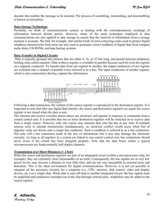 Data Communication & Networking IV Sem BCA
K. Adisesha,
Presidency College
24
decoder that enables the message to be restored. The process of scrambling, transmitting, and descrambling
is known as encryption.
Data Storage Technology
Normally, we think of communications science as dealing with the contemporaneous exchange of
information between distant parties. However, many of the same techniques employed in data
communications are also applied to data storage to ensure that the retrieval of information from a storage
medium is accurate. We find, for example, that similar kinds of error-correcting codes used to protect digital
telephone transmissions from noise are also used to guarantee correct readback of digital data from compact
audio disks, CD-ROMs, and tape backup systems.
Data Transfer in Digital Circuits
Data is typically grouped into packets that are either 8, 16, or 32 bits long, and passed between temporary
holding units called registers. Data within a register is available in parallel because each bit exits the register
on a separate conductor. To transfer data from one register to another, the output conductors of one register
are switched onto a channel of parallel wires referred to as a bus. The input conductors of another register,
which is also connected to the bus, capture the information:
Following a data transaction, the content of the source register is reproduced in the destination register. It is
important to note that after any digital data transfer, the source and destination registers are equal; the source
register is not erased when the data is sent.
The transmit and receive switches shown above are electronic and operate in response to commands from a
central control unit. It is possible that two or more destination registers will be switched on to receive data
from a single source. However, only one source may transmit data onto the bus at any time. If multiple
sources were to attempt transmission simultaneously, an electrical conflict would occur when bits of
opposite value are driven onto a single bus conductor. Such a condition is referred to as a bus contention.
Not only will a bus contention result in the loss of information, but it also may damage the electronic
circuitry. As long as all registers in a system are linked to one central control unit, bus contentions should
never occur if the circuit has been designed properly. Note that the data buses within a typical
microprocessor are funda-mentally half-duplex channels.
Transmission over Short Distances (< 2 feet)
When the source and destination registers are part of an integrated circuit (within a microprocessor chip, for
example), they are extremely close (thousandths of an inch). Consequently, the bus signals are at very low
power levels, may traverse a distance in very little time, and are not very susceptible to external noise and
distortion. This is the ideal environment for digital communications. However, it is not yet possible to
integrate all the necessary circuitry for a computer (i.e., CPU, memory, disk control, video and display
drivers, etc.) on a single chip. When data is sent off-chip to another integrated circuit, the bus signals must
be amplified and conductors extended out of the chip through external pins. Amplifiers may be added to the
source register:
 
