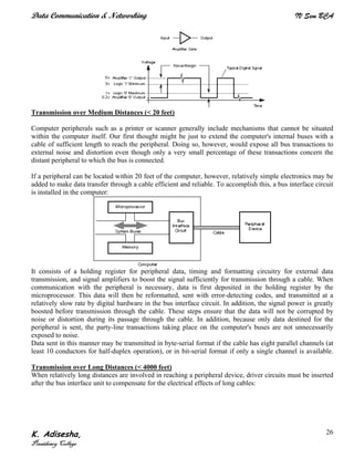 Data Communication & Networking IV Sem BCA
K. Adisesha,
Presidency College
26
Transmission over Medium Distances (< 20 feet)
Computer peripherals such as a printer or scanner generally include mechanisms that cannot be situated
within the computer itself. Our first thought might be just to extend the computer's internal buses with a
cable of sufficient length to reach the peripheral. Doing so, however, would expose all bus transactions to
external noise and distortion even though only a very small percentage of these transactions concern the
distant peripheral to which the bus is connected.
If a peripheral can be located within 20 feet of the computer, however, relatively simple electronics may be
added to make data transfer through a cable efficient and reliable. To accomplish this, a bus interface circuit
is installed in the computer:
It consists of a holding register for peripheral data, timing and formatting circuitry for external data
transmission, and signal amplifiers to boost the signal sufficiently for transmission through a cable. When
communication with the peripheral is necessary, data is first deposited in the holding register by the
microprocessor. This data will then be reformatted, sent with error-detecting codes, and transmitted at a
relatively slow rate by digital hardware in the bus interface circuit. In addition, the signal power is greatly
boosted before transmission through the cable. These steps ensure that the data will not be corrupted by
noise or distortion during its passage through the cable. In addition, because only data destined for the
peripheral is sent, the party-line transactions taking place on the computer's buses are not unnecessarily
exposed to noise.
Data sent in this manner may be transmitted in byte-serial format if the cable has eight parallel channels (at
least 10 conductors for half-duplex operation), or in bit-serial format if only a single channel is available.
Transmission over Long Distances (< 4000 feet)
When relatively long distances are involved in reaching a peripheral device, driver circuits must be inserted
after the bus interface unit to compensate for the electrical effects of long cables:
 