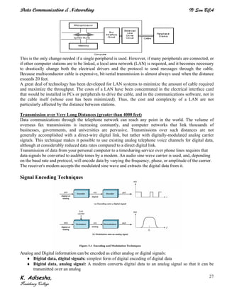 Data Communication & Networking IV Sem BCA
K. Adisesha,
Presidency College
27
This is the only change needed if a single peripheral is used. However, if many peripherals are connected, or
if other computer stations are to be linked, a local area network (LAN) is required, and it becomes necessary
to drastically change both the electrical drivers and the protocol to send messages through the cable.
Because multiconductor cable is expensive, bit-serial transmission is almost always used when the distance
exceeds 20 feet.
A great deal of technology has been developed for LAN systems to minimize the amount of cable required
and maximize the throughput. The costs of a LAN have been concentrated in the electrical interface card
that would be installed in PCs or peripherals to drive the cable, and in the communications software, not in
the cable itself (whose cost has been minimized). Thus, the cost and complexity of a LAN are not
particularly affected by the distance between stations.
Transmission over Very Long Distances (greater than 4000 feet)
Data communications through the telephone network can reach any point in the world. The volume of
overseas fax transmissions is increasing constantly, and computer networks that link thousands of
businesses, governments, and universities are pervasive. Transmissions over such distances are not
generally accomplished with a direct-wire digital link, but rather with digitally-modulated analog carrier
signals. This technique makes it possible to use existing analog telephone voice channels for digital data,
although at considerably reduced data rates compared to a direct digital link.
Transmission of data from your personal computer to a timesharing service over phone lines requires that
data signals be converted to audible tones by a modem. An audio sine wave carrier is used, and, depending
on the baud rate and protocol, will encode data by varying the frequency, phase, or amplitude of the carrier.
The receiver's modem accepts the modulated sine wave and extracts the digital data from it.
Signal Encoding Techniques
Analog and Digital information can be encoded as either analog or digital signals:
♦ Digital data, digital signals: simplest form of digital encoding of digital data
♦ Digital data, analog signal: A modem converts digital data to an analog signal so that it can be
transmitted over an analog
 