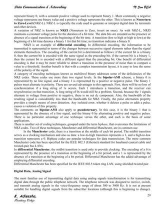 Data Communication & Networking IV Sem BCA
K. Adisesha,
Presidency College
29
represent binary 0, with a constant positive voltage used to represent binary 1. More commonly a negative
voltage represents one binary value and a positive voltage represents the other. This is known as Nonreturn
to Zero-Level (NRZ-L). NRZ-L is typically the code used to generate or interpret digital data by terminals
and other devices.
A variation of NRZ is known as NRZI (Nonreturn to Zero, invert on ones). As with NRZ-L, NRZI
maintains a constant voltage pulse for the duration of a bit time. The data bits are encoded as the presence or
absence of a signal transition at the beginning of the bit time. A transition (low to high or high to low) at the
beginning of a bit time denotes a binary 1 for that bit time; no transition indicates a binary 0.
NRZI is an example of differential encoding. In differential encoding, the information to be
transmitted is represented in terms of the changes between successive signal elements rather than the signal
elements themselves. The encoding of the current bit is determined as follows: if the current bit is a binary
0, then the current bit is encoded with the same signal as the preceding bit; if the current bit is a binary 1,
then the current bit is encoded with a different signal than the preceding bit. One benefit of differential
encoding is that it may be more reliable to detect a transition in the presence of noise than to compare a
value to a threshold. Another benefit is that with a complex transmission layout, it is easy to lose the sense
of the polarity of the signal.
A category of encoding techniques known as multilevel binary addresses some of the deficiencies of the
NRZ codes. These codes use more than two signal levels. In the bipolar-AMI scheme, a binary 0 is
represented by no line signal, and a binary 1 is represented by a positive or negative pulse. The binary 1
pulses must alternate in polarity. There are several advantages to this approach. First, there will be no loss of
synchronization if a long string of 1s occurs. Each 1 introduces a transition, and the receiver can
resynchronize on that transition. A long string of 0s would still be a problem. Second, because the 1 signals
alternate in voltage from positive to negative, there is no net dc component. Also, the bandwidth of the
resulting signal is considerably less than the bandwidth for NRZ. Finally, the pulse alternation property
provides a simple means of error detection. Any isolated error, whether it deletes a pulse or adds a pulse,
causes a violation of this property.
The comments on bipolar-AMI also apply to pseudoternary. In this case, it is the binary 1 that is
represented by the absence of a line signal, and the binary 0 by alternating positive and negative pulses.
There is no particular advantage of one technique versus the other, and each is the basis of some
applications.
There is another set of coding techniques, grouped under the term biphase, that overcomes the limitations of
NRZ codes. Two of these techniques, Manchester and differential Manchester, are in common use.
In the Manchester code, there is a transition at the middle of each bit period. The midbit transition
serves as a clocking mechanism and also as data: a low-to-high transition represents a 1, and a high-to-low
transition represents a 0. Biphase codes are popular techniques for data transmission. The more common
Manchester code has been specified for the IEEE 802.3 (Ethernet) standard for baseband coaxial cable and
twisted-pair bus LANs.
In differential Manchester, the midbit transition is used only to provide clocking. The encoding of a 0 is
represented by the presence of a transition at the beginning of a bit period, and a 1 is represented by the
absence of a transition at the beginning of a bit period. Differential Manchester has the added advantage of
employing differential encoding.
Differential Manchester has been specified for the IEEE 802.5 token ring LAN, using shielded twisted pair.
Digital Data, Analog Signal
The most familiar use of transmitting digital data using analog signals transformation is for transmitting
digital data through the public telephone network. The telephone network was designed to receive, switch,
and transmit analog signals in the voice-frequency range of about 300 to 3400 Hz. It is not at present
suitable for handling digital signals from the subscriber locations (although this is beginning to change).
 