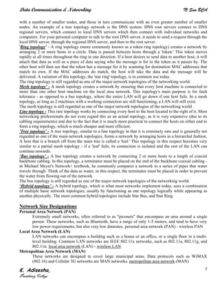 Data Communication & Networking IV Sem BCA
K. Adisesha,
Presidency College
3
with a number of smaller nodes, and those in turn communicate with an even greater number of smaller
nodes. An example of a tree topology network is the DNS system. DNS root servers connect to DNS
regional servers, which connect to local DNS servers which then connect with individual networks and
computers. For your personal computer to talk to the root DNS server, it needs to send a request through the
local DNS server, through the regional DNS server, and then to the root server.
'Ring topology' - A ring topology (more commonly known as a token ring topology) creates a network by
arranging 2 or more hosts in a circle. Data is passed between hosts through a 'token.' This token moves
rapidly at all times throughout the ring in one direction. If a host desires to send data to another host, it will
attach that data as well as a piece of data saying who the message is for to the token as it passes by. The
other host will then see that the token has a message for it by scanning for destination MAC addresses that
match its own. If the MAC addresses do match, the host will take the data and the message will be
delivered. A variation of this topology, the 'star ring' topology, is in common use today.
The ring topology is still regarded as one of the major network topologies of the networking world.
Mesh topology' - A mesh topology creates a network by ensuring that every host machine is connected to
more than one other host machine on the local area network. This topology's main purpose is for fault
tolerance - as opposed to a bus topology, where the entire LAN will go down if one host fails. In a mesh
topology, as long as 2 machines with a working connection are still functioning, a LAN will still exist.
The mesh topology is still regarded as one of the major network topologies of the networking world.
Line topology - This rare topology works by connecting every host to the host located to the right of it. Most
networking professionals do not even regard this as an actual topology, as it is very expensive (due to its
cabling requirements) and due to the fact that it is much more practical to connect the hosts on either end to
form a ring topology, which is much cheaper and more efficient.
'Tree topology' - A tree topology, similar to a line topology in that it is extremely rare and is generally not
regarded as one of the main network topologies, forms a network by arranging hosts in a hierarchal fashion.
A host that is a branch off from the main tree is called a 'leaf.' This topology in this respect becomes very
similar to a partial mesh topology - if a 'leaf' fails, its connection is isolated and the rest of the LAN can
continue onwards.
‘Bus topology’ - A bus topology creates a network by connecting 2 or more hosts to a length of coaxial
backbone cabling. In this topology, a terminator must be placed on the end of the backbone coaxial cabling -
in Michael Meyer's Network+ textbook, he commonly compares a network to a series of pipes that water
travels through. Think of the data as water; in this respect, the terminator must be placed in order to prevent
the water from flowing out of the network.
The bus topology is still regarded as one of the major network topologies of the networking world.
‘Hybrid topology’ - A hybrid topology, which is what most networks implement today, uses a combination
of multiple basic network topologies, usually by functioning as one topology logically while appearing as
another physically. The most common hybrid topologies include Star Bus, and Star Ring.
Network Size Designations
Personal Area Network (PAN)
Extremely small networks, often referred to as "piconets" that encompass an area around a single
person. These networks, such as Bluetooth, have a range of only 1-5 meters, and tend to have very
low power requirements, but also very low datarates. personal area network (PAN) - wireless PAN
Local Area Network (LAN)
LAN networks can encompass a building such as a house or an office, or a single floor in a multi-
level building. Common LAN networks are IEEE 802.11x networks, such as 802.11a, 802.11g, and
802.11n. local area network (LAN) - wireless LAN
Metropolitan Area Network (MAN)
These networks are designed to cover large municipal areas. Data protocols such as WiMAX
(802.16) and Cellular 3G networks are MAN networks. metropolitan area network (MAN)
 