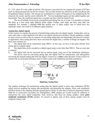 Data Communication & Networking IV Sem BCA
K. Adisesha,
Presidency College
31
R = 1/Tb, where Tb is the width of each bit. This stream is converted into two separate bit streams of R/2 bps
each, by taking alternate bits for the two streams. The two data streams are referred to as the I (in-phase) and
Q (quadrature phase) streams. The streams are modulated on a carrier of frequency fc by multiplying the bit
stream by the carrier, and the carrier shifted by 90˚. The two modulated signals are then added together and
transmitted. Thus, the combined signals have a symbol rate that is half the input bit rate.
The use of multiple levels can be extended beyond taking bits two at a time. It is possible to transmit
bits three at a time using eight different phase angles. Further, each angle can have more than one
amplitude. For example, a standard 9600 bps modem uses 12 phase angles, four of which have two
amplitude values, for a total of 16 different signal elements.
Analog data, digital signals
In this section we examine the process of transforming analog data into digital signals. Analog data, such as
voice and video, is often digitized to be able to use digital transmission facilities. Strictly speaking, it might
be more correct to refer to this as a process of converting analog data into digital data; this process is known
as digitization. Once analog data have been converted into digital data, a number of things can happen. The
three most common are:
1. The digital data can be transmitted using NRZ-L. In this case, we have in fact gone directly from
analog data to a digital signal.
2. The digital data can be encoded as a digital signal using a code other than NRZ-L. Thus an extra step
is required.
3. The digital data can be converted into an analog signal, using one of the modulation techniques.
The device used for converting analog data into digital form for transmission, and subsequently
recovering the original analog data from the digital, is known as a codec (coder-decoder). In this section we
examine the two principal techniques used in codecs, pulse code modulation and delta modulation.
Digitizing Analog Data
The simplest technique for transforming analog data into digital signals is pulse code modulation (PCM),
which involves sampling the analog data periodically and quantizing the samples. Pulse code modulation
(PCM) is based on the sampling theorem (quoted above). Hence if voice data is limited to frequencies below
4000 Hz (a conservative procedure for intelligibility), 8000 samples per second would be sufficient to
characterize the voice signal completely. Note, however, that these are analog samples, called pulse
amplitude modulation (PAM) samples. To convert to digital, each of these analog samples must be
assigned a binary code.
 