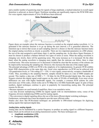 Data Communication & Networking IV Sem BCA
K. Adisesha,
Presidency College
33
and a smaller number of quantizing steps for signals of large amplitude, a marked reduction in overall signal
distortion is achieved, as shown Figure. Nonlinear encoding can significantly improve the PCM SNR ratio.
For voice signals, improvements of 24 to 30 dB have been achieved.
Figure shows an example where the staircase function is overlaid on the original analog waveform. A 1 is
generated if the staircase function is to go up during the next interval; a 0 is generated otherwise. The
transition (up or down) that occurs at each sampling interval is chosen so that the staircase function tracks
the original analog waveform as closely as possible. There are two important parameters in a DM scheme:
the size of the step assigned to each binary digit, δ, and the sampling rate. As the above figure illustrates, δ
must be chosen to produce a balance between two types of errors or noise. When the analog waveform is
changing very slowly, there will be quantizing noise. This noise increases as δ is increased. On the other
hand, when the analog waveform is changing more rapidly than the staircase can follow, there is slope
overload noise. This noise increases as δ is decreased. It should be clear that the accuracy of the scheme can
be improved by increasing the sampling rate. However, this increases the data rate of the output signal.
The principal advantage of DM over PCM is the simplicity of its implementation. In general, PCM exhibits
better SNR characteristics at the same data rate. Good voice reproduction via PCM can be achieved with
128 quantization levels, or 7-bit coding (27 = 128). A voice signal, conservatively, occupies a bandwidth of
4 kHz. Thus, according to the sampling theorem, samples should be taken at a rate of 8000 samples per
second. This implies a data rate of 8000 × 7 = 56 kbps for the PCM-encoded digital data. But using the
Nyquist criterion this digital signal could require on the order of 28 kHz of bandwidth. Even more severe
differences are seen with higher bandwidth signals. For example, a common PCM scheme for color
television uses 10-bit codes, which works out to 92 Mbps for a 4.6-MHz bandwidth signal. In spite of these
numbers, digital techniques continue to grow in popularity for transmitting analog data. The principal
reasons for this are
• Because repeaters are used instead of amplifiers, there is no cumulative noise.
• use time division multiplexing (TDM) for digital signals with no intermodulation noise, verses of the
frequency division multiplexing (FDM) used for analog signals.
• The conversion to digital signaling allows the use of the more efficient digital switching techniques.
Furthermore, techniques have been developed to provide more efficient codes.
Studies also show that PCM-related techniques are preferable to DM-related techniques for digitizing
analog signals that represent digital data.
Analog data, analog signals
Analog data can be modulated by a carrier frequency to produce an analog signal in a different frequency
band, which can be utilized on an analog transmission system. The basic techniques are
• Amplitude modulation (AM)
• Frequency modulation (FM),
DDeellttaa MMoodduullaattiioonn EExxaammppllee
 