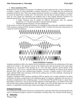 Data Communication & Networking IV Sem BCA
K. Adisesha,
Presidency College
34
• Phase modulation (PM).
Modulation has been defined as the process of combining an input signal m(t) and a carrier at frequency fc
to produce a signal s(t) whose bandwidth is (usually) centered on fc. For digital data, the motivation for
modulation should be clear: When only analog transmission facilities are available, modulation is required
to convert the digital data to analog form. The motivation when the data are already analog is less clear.
After all, voice signals are transmitted over telephone lines at their original spectrum (referred to as
baseband transmission). There are two principal reasons for analog modulation of analog signals:
• A higher frequency may be needed for effective transmission, since for unguided
transmission, it is virtually impossible to transmit baseband signals;
• Modulation permits frequency division multiplexing.
In this section we look at the principal techniques for modulation using analog data: amplitude modulation
(AM), frequency modulation (FM), and phase modulation (PM). As before, the three basic characteristics of
a signal are used for modulation.
Analog Modulation Techniques
Amplitude modulation (AM) is the simplest form of modulation, and involves the multiplication of the input
signal by the carrier fc. The spectrum consists of the original carrier plus the spectrum of the input signal
translated to fc. The portion of the spectrum for |f| > |fc| is the upper sideband, and the portion of the
spectrum for |f| < |fc| is lower sideband. Both the upper and lower sidebands are replicas of the original
spectrum M(f), with the lower sideband being frequency reversed. A popular variant of AM, known as
single sideband (SSB), takes advantage of this fact by sending only one of the sidebands, eliminating the
other sideband and the carrier.
Frequency modulation (FM) and phase modulation (PM) are special cases of angle modulation. For phase
modulation, the phase is proportional to the modulating signal. For frequency modulation, the derivative of
the phase is proportional to the modulating signal. As with AM, both FM and PM result in a signal whose
bandwidth is centered at fc, but can show that the magnitude of that bandwidth is very different, hence both
FM and PM require greater bandwidth than AM. The shapes of the FM and PM signals are very similar.
Indeed, it is impossible to tell them apart without knowledge of the modulation function.
Switched Networks
For transmission of data beyond a local area, communication is typically achieved by transmitting data from
source to destination through a network of intermediate switching nodes; this switched network design is
 