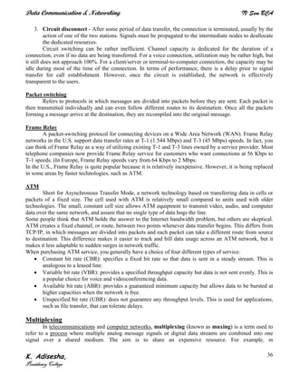 Data Communication & Networking IV Sem BCA
K. Adisesha,
Presidency College
36
3. Circuit disconnect - After some period of data transfer, the connection is terminated, usually by the
action of one of the two stations. Signals must be propagated to the intermediate nodes to deallocate
the dedicated resources.
Circuit switching can be rather inefficient. Channel capacity is dedicated for the duration of a
connection, even if no data are being transferred. For a voice connection, utilization may be rather high, but
it still does not approach 100%. For a client/server or terminal-to-computer connection, the capacity may be
idle during most of the time of the connection. In terms of performance, there is a delay prior to signal
transfer for call establishment. However, once the circuit is established, the network is effectively
transparent to the users.
Packet switching
Refers to protocols in which messages are divided into packets before they are sent. Each packet is
then transmitted individually and can even follow different routes to its destination. Once all the packets
forming a message arrive at the destination, they are recompiled into the original message.
Frame Relay
A packet-switching protocol for connecting devices on a Wide Area Network (WAN). Frame Relay
networks in the U.S. support data transfer rates at T-1 (1.544 Mbps) and T-3 (45 Mbps) speeds. In fact, you
can think of Frame Relay as a way of utilizing existing T-1 and T-3 lines owned by a service provider. Most
telephone companies now provide Frame Relay service for customers who want connections at 56 Kbps to
T-1 speeds. (In Europe, Frame Relay speeds vary from 64 Kbps to 2 Mbps.
In the U.S., Frame Relay is quite popular because it is relatively inexpensive. However, it is being replaced
in some areas by faster technologies, such as ATM.
ATM
Short for Asynchronous Transfer Mode, a network technology based on transferring data in cells or
packets of a fixed size. The cell used with ATM is relatively small compared to units used with older
technologies. The small, constant cell size allows ATM equipment to transmit video, audio, and computer
data over the same network, and assure that no single type of data hogs the line.
Some people think that ATM holds the answer to the Internet bandwidth problem, but others are skeptical.
ATM creates a fixed channel, or route, between two points whenever data transfer begins. This differs from
TCP/IP, in which messages are divided into packets and each packet can take a different route from source
to destination. This difference makes it easier to track and bill data usage across an ATM network, but it
makes it less adaptable to sudden surges in network traffic.
When purchasing ATM service, you generally have a choice of four different types of service:
• Constant bit rate (CBR): specifies a fixed bit rate so that data is sent in a steady stream. This is
analogous to a leased line.
• Variable bit rate (VBR): provides a specified throughput capacity but data is not sent evenly. This is
a popular choice for voice and videoconferencing data.
• Available bit rate (ABR): provides a guaranteed minimum capacity but allows data to be bursted at
higher capacities when the network is free.
• Unspecified bit rate (UBR): does not guarantee any throughput levels. This is used for applications,
such as file transfer, that can tolerate delays.
Multiplexing
In telecommunications and computer networks, multiplexing (known as muxing) is a term used to
refer to a process where multiple analog message signals or digital data streams are combined into one
signal over a shared medium. The aim is to share an expensive resource. For example, in
 