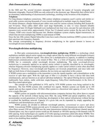 Data Communication & Networking IV Sem BCA
K. Adisesha,
Presidency College
39
In the 1860 and 70s, several inventors attempted FDM under the names of Acoustic telegraphy and
Harmonic telegraphy. Practical FDM was only achieved in the electronic age. Meanwhile their efforts led to
an elementary understanding of electroacoustic technology, resulting in the invention of the telephone.
Telephone
For long distance telephone connections, 20th century telephone companies used L-carrier and similar co-
axial cable systems carrying thousands of voice circuits multiplexed in multiple stages by channel banks.
For shorter distances, cheaper balanced pair cables were used for various systems including Bell System K-
and N-Carrier. Those cables didn't allow such large bandwidths, so only 12 voice channels (Double
Sideband) and later 24 (Single Sideband) were multiplexed into four wires, one pair for each direction with
repeaters every several miles, approximately 10 km. See 12-channel carrier system. By the end of the 20th
Century, FDM voice circuits had become rare. Modern telephone systems employ digital transmission, in
which time-division multiplexing (TDM) is used instead of FDM.
Since the late 20th century Digital Subscriber Lines have used a Discrete multitone (DMT) system to divide
their spectrum into frequency channels.
The concept corresponding to frequency division multiplexing in the optical domain is known as
wavelength division multiplexing.
Wavelength-division multiplexing
In fiber-optic communications, wavelength-division multiplexing (WDM) is a technology which
multiplexes multiple optical carrier signals on a single optical fiber by using different wavelengths (colours)
of laser light to carry different signals. This allows for a multiplication in capacity, in addition to enabling
bidirectional communications over one strand of fiber. This is a form of frequency division multiplexing
(FDM) but is commonly called wavelength division multiplexing. The term wavelength-division
multiplexing is commonly applied to an optical carrier (which is typically described by its wavelength),
whereas frequency-division multiplexing typically applies to a radio carrier (which is more often described
by frequency). However, since wavelength and frequency are inversely proportional, and since radio and
light are both forms of electromagnetic radiation, the two terms are equivalent in this context.
A WDM system uses a multiplexer at the transmitter to join the signals together, and a demultiplexer at the
receiver to split them apart. With the right type of fiber it is possible to have a device that does both
simultaneously, and can function as an optical add-drop multiplexer. The optical filtering devices used have
traditionally been etalons, stable solid-state single-frequency Fabry-Perot interferometers in the form of
thin-film-coated optical glass.
The concept was first published in 1970, and by 1978 WDM systems were being realized in the
laboratory. The first WDM systems only combined two signals. Modern systems can handle up to 160
signals and can thus expand a basic 10 Gbit/s fiber system to a theoretical total capacity of over 1.6 Tbit/s
over a single fiber pair.
WDM systems are popular with telecommunications companies because they allow them to expand
the capacity of the network without laying more fiber. By using WDM and optical amplifiers, they can
accommodate several generations of technology development in their optical infrastructure without having
to overhaul the backbone network. Capacity of a given link can be expanded by simply upgrading the
multiplexers and demultiplexers at each end.
WDM systems are divided in different wavelength patterns, conventional or coarse and dense
WDM. Conventional WDM systems provide up to 16 channels in the 3rd transmission window (C-band) of
silica fibers around 1550 nm. DWDM uses the same transmission window but with denser channel spacing.
Channel plans vary, but a typical system would use 40 channels at 100 GHz spacing or 80 channels with 50
GHz spacing. Some technologies are capable of 25 GHz spacing (sometimes called ultra dense WDM). New
amplification options (Raman amplification) enable the extension of the usable wavelengths to the L-band,
more or less doubling these numbers.
 