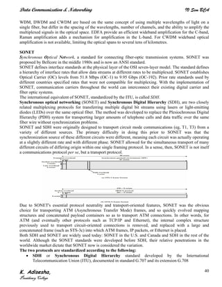Data Communication & Networking IV Sem BCA
K. Adisesha,
Presidency College
40
WDM, DWDM and CWDM are based on the same concept of using multiple wavelengths of light on a
single fiber, but differ in the spacing of the wavelengths, number of channels, and the ability to amplify the
multiplexed signals in the optical space. EDFA provide an efficient wideband amplification for the C-band,
Raman amplification adds a mechanism for amplification in the L-band. For CWDM wideband optical
amplification is not available, limiting the optical spans to several tens of kilometres.
SONET
Synchronous Optical Network, a standard for connecting fiber-optic transmission systems. SONET was
proposed by Bellcore in the middle 1980s and is now an ANSI standard.
SONET defines interface standards at the physical layer of the OSI seven-layer model. The standard defines
a hierarchy of interface rates that allow data streams at different rates to be multiplexed. SONET establishes
Optical Carrier (OC) levels from 51.8 Mbps (OC-1) to 9.95 Gbps (OC-192). Prior rate standards used by
different countries specified rates that were not compatible for multiplexing. With the implementation of
SONET, communication carriers throughout the world can interconnect their existing digital carrier and
fiber optic systems.
The international equivalent of SONET, standardized by the ITU, is called SDH.
Synchronous optical networking (SONET) and Synchronous Digital Hierarchy (SDH), are two closely
related multiplexing protocols for transferring multiple digital bit streams using lasers or light-emitting
diodes (LEDs) over the same optical fiber. The method was developed to replace the Plesiochronous Digital
Hierarchy (PDH) system for transporting larger amounts of telephone calls and data traffic over the same
fiber wire without synchronization problems.
SONET and SDH were originally designed to transport circuit mode communications (eg, T1, T3) from a
variety of different sources. The primary difficulty in doing this prior to SONET was that the
synchronization source of these different circuits were different, meaning each circuit was actually operating
at a slightly different rate and with different phase. SONET allowed for the simultaneous transport of many
different circuits of differing origin within one single framing protocol. In a sense, then, SONET is not itself
a communications protocol per se, but a transport protocol.
Due to SONET's essential protocol neutrality and transport-oriented features, SONET was the obvious
choice for transporting ATM (Asynchronous Transfer Mode) frames, and so quickly evolved mapping
structures and concatenated payload containers so as to transport ATM connections. In other words, for
ATM (and eventually other protocols such as TCP/IP and Ethernet), the internal complex structure
previously used to transport circuit-oriented connections is removed, and replaced with a large and
concatenated frame (such as STS-3c) into which ATM frames, IP packets, or Ethernet is placed.
Both SDH and SONET are widely used today: SONET in the U.S. and Canada and SDH in the rest of the
world. Although the SONET standards were developed before SDH, their relative penetrations in the
worldwide market dictate that SONET now is considered the variation.
The two protocols are standardized according to the following:
• SDH or Synchronous Digital Hierarchy standard developed by the International
Telecommunication Union (ITU), documented in standard G.707 and its extension G.708
 
