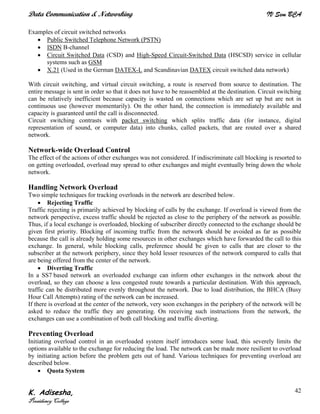 Data Communication & Networking IV Sem BCA
K. Adisesha,
Presidency College
42
Examples of circuit switched networks
• Public Switched Telephone Network (PSTN)
• ISDN B-channel
• Circuit Switched Data (CSD) and High-Speed Circuit-Switched Data (HSCSD) service in cellular
systems such as GSM
• X.21 (Used in the German DATEX-L and Scandinavian DATEX circuit switched data network)
With circuit switching, and virtual circuit switching, a route is reserved from source to destination. The
entire message is sent in order so that it does not have to be reassembled at the destination. Circuit switching
can be relatively inefficient because capacity is wasted on connections which are set up but are not in
continuous use (however momentarily). On the other hand, the connection is immediately available and
capacity is guaranteed until the call is disconnected.
Circuit switching contrasts with packet switching which splits traffic data (for instance, digital
representation of sound, or computer data) into chunks, called packets, that are routed over a shared
network.
Network-wide Overload Control
The effect of the actions of other exchanges was not considered. If indiscriminate call blocking is resorted to
on getting overloaded, overload may spread to other exchanges and might eventually bring down the whole
network.
Handling Network Overload
Two simple techniques for tracking overloads in the network are described below.
• Rejecting Traffic
Traffic rejecting is primarily achieved by blocking of calls by the exchange. If overload is viewed from the
network perspective, excess traffic should be rejected as close to the periphery of the network as possible.
Thus, if a local exchange is overloaded, blocking of subscriber directly connected to the exchange should be
given first priority. Blocking of incoming traffic from the network should be avoided as far as possible
because the call is already holding some resources in other exchanges which have forwarded the call to this
exchange. In general, while blocking calls, preference should be given to calls that are closer to the
subscriber at the network periphery, since they hold lesser resources of the network compared to calls that
are being offered from the center of the network.
• Diverting Traffic
In a SS7 based network an overloaded exchange can inform other exchanges in the network about the
overload, so they can choose a less congested route towards a particular destination. With this approach,
traffic can be distributed more evenly throughout the network. Due to load distribution, the BHCA (Busy
Hour Call Attempts) rating of the network can be increased.
If there is overload at the center of the network, very soon exchanges in the periphery of the network will be
asked to reduce the traffic they are generating. On receiving such instructions from the network, the
exchanges can use a combination of both call blocking and traffic diverting.
Preventing Overload
Initiating overload control in an overloaded system itself introduces some load, this severely limits the
options available to the exchange for reducing the load. The network can be made more resilient to overload
by initiating action before the problem gets out of hand. Various techniques for preventing overload are
described below.
• Quota System
 
