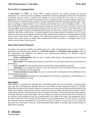 Data Communication & Networking IV Sem BCA
K. Adisesha,
Presidency College
44
Peer-to-Peer Communication
A peer-to-peer (or "P2P", or, rarely, "PtP") computer network uses diverse connectivity between
participants in a network and the cumulative bandwidth of network participants rather than conventional
centralized resources where a relatively low number of servers provide the core value to a service or
application. Peer-to-peer networks are typically used for connecting nodes via largely ad hoc connections.
Such networks are useful for many purposes. Sharing content files (see file sharing) containing audio, video,
data or anything in digital format is very common, and real-time data, such as telephony traffic, is also
passed using P2P technology. A pure peer-to-peer network does not have the notion of clients or servers, but
only equal peer nodes that simultaneously function as both "clients" and "servers" to the other nodes on the
network. This model of network arrangement differs from the client-server model where communication is
usually to and from a central server. A typical example for a non peer-to-peer file transfer is an FTP server
where the client and server programs are quite distinct, and the clients initiate the download/uploads and the
servers react to and satisfy these requests. The earliest peer-to-peer network in widespread use was the
Usenet news server system, in which peers communicated with one another to propagate Usenet news
articles over the entire Usenet network.
Data Link Control Protocols
To achieve the necessary control over sending data over a data communications link, a layer of logic is
added above the physical layer, referred to as data link control or a data link control protocol. Some of
the requirements and objectives for effective data communication between two directly connected
transmitting-receiving stations:
• Frame synchronization: Data are sent in blocks called frames. The beginning and end of each
frame must be recognizable.
• Flow control: The sending station must not send frames at a rate faster than the receiving station can
absorb them.
• Error control: Bit errors introduced by the transmission system should be corrected.
• Addressing: On a shared link, such as a local area network (LAN), the identity of the two stations
involved in a transmission must be specified.
• Control and data on same link: the receiver must be able to distinguish control information from
the data being transmitted.
• Link management: Procedures for the management of initiation, maintenance, and termination of a
sustained data exchange over a link.
Flow control
Flow control is a technique for assuring that a transmitting entity does not overwhelm a receiving entity
with data. The receiving entity typically allocates a data buffer of some maximum length for a transfer.
When data are received, the receiver must do a certain amount of processing before passing the data to the
higher-level software. In the absence of flow control, the receiver's buffer may fill up and overflow while it
is processing old data. Will assume data sent in a sequence of frames, with each frame containing a portion
of the data and some control information. The time it takes for a station to emit all of the bits of a frame onto
the medium is the transmission time; this is proportional to the length of the frame. The propagation time is
the time it takes for a bit to traverse the link between source and destination. For this section, we assume
that all frames that are transmitted are successfully received; no frames are lost, they arrive in order sent,
and none arrive with errors. However, each transmitted frame suffers an arbitrary and variable amount of
delay before reception.
 