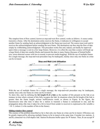 Data Communication & Networking IV Sem BCA
K. Adisesha,
Presidency College
45
The simplest form of flow control, known as stop-and-wait flow control, works as follows. A source entity
transmits a frame. After the destination entity receives the frame, it indicates its willingness to accept
another frame by sending back an acknowledgment to the frame just received. The source must wait until it
receives the acknowledgment before sending the next frame. The destination can thus stop the flow of data
simply by withholding acknowledgment. This procedure works fine and, indeed, can hardly be improved
upon when a message is sent in a few large frames. However, it is often the case that a source will break up
a large block of data into smaller blocks and transmit the data in many frames (because of limited buffer
size, errors detected sooner with less to resend, to prevent media hogging). With the use of multiple frames
for a single message, the stop-and-wait procedure may be inadequate, mainly since only one frame at a time
can be in transit.
With the use of multiple frames for a single message, the stop-and-wait procedure may be inadequate,
mainly since only one frame at a time can be in transit.
To show this, start by defining the bit length B of a link as the number of bits present on the link at an
instance in time when a stream of bits fully occupies the link. In situations where the bit length of the link is
greater than the frame length, serious inefficiencies result, as shown in Figure. In the figure, the
transmission time (the time it takes for a station to transmit a frame) is normalized to one, and the
propagation delay (the time it takes for a bit to travel from sender to receiver) is expressed as the variable a
= B / L (where L is the number of bits in the frame).
Sliding-window flow control
The essence of the problem described so far is that only one frame at a time can be in transit. Efficiency can
be greatly improved by allowing multiple frames to be in transit at the same time. Consider two stations, A
and B, connected via a full-duplex link. Station B allocates buffer space for W frames. Thus, B can accept W
SSttoopp aanndd WWaaiitt LLiinnkk UUttiilliizzaattiioonn
 