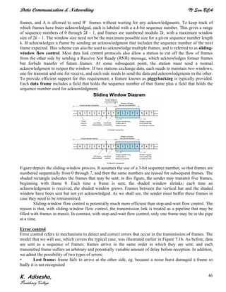 Data Communication & Networking IV Sem BCA
K. Adisesha,
Presidency College
46
frames, and A is allowed to send W frames without waiting for any acknowledgments. To keep track of
which frames have been acknowledged, each is labeled with a a k-bit sequence number. This gives a range
of sequence numbers of 0 through 2k – 1, and frames are numbered modulo 2k, with a maximum window
size of 2k – 1. The window size need not be the maximum possible size for a given sequence number length
k. B acknowledges a frame by sending an acknowledgment that includes the sequence number of the next
frame expected. This scheme can also be used to acknowledge multiple frames, and is referred to as sliding-
window flow control. Most data link control protocols also allow a station to cut off the flow of frames
from the other side by sending a Receive Not Ready (RNR) message, which acknowledges former frames
but forbids transfer of future frames. At some subsequent point, the station must send a normal
acknowledgment to reopen the window. If two stations exchange data, each needs to maintain two windows,
one for transmit and one for receive, and each side needs to send the data and acknowledgments to the other.
To provide efficient support for this requirement, a feature known as piggybacking is typically provided.
Each data frame includes a field that holds the sequence number of that frame plus a field that holds the
sequence number used for acknowledgment.
Figure depicts the sliding-window process. It assumes the use of a 3-bit sequence number, so that frames are
numbered sequentially from 0 through 7, and then the same numbers are reused for subsequent frames. The
shaded rectangle indicates the frames that may be sent; in this figure, the sender may transmit five frames,
beginning with frame 0. Each time a frame is sent, the shaded window shrinks; each time an
acknowledgment is received, the shaded window grows. Frames between the vertical bar and the shaded
window have been sent but not yet acknowledged. As we shall see, the sender must buffer these frames in
case they need to be retransmitted.
Sliding-window flow control is potentially much more efficient than stop-and-wait flow control. The
reason is that, with sliding-window flow control, the transmission link is treated as a pipeline that may be
filled with frames in transit. In contrast, with stop-and-wait flow control, only one frame may be in the pipe
at a time.
Error control
Error control refers to mechanisms to detect and correct errors that occur in the transmission of frames. The
model that we will use, which covers the typical case, was illustrated earlier in Figure 7.1b. As before, data
are sent as a sequence of frames; frames arrive in the same order in which they are sent; and each
transmitted frame suffers an arbitrary and potentially variable amount of delay before reception. In addition,
we admit the possibility of two types of errors:
• Lost frame: frame fails to arrive at the other side, eg. because a noise burst damaged a frame so
badly it is not recognized
SSlliiddiinngg WWiinnddooww DDiiaaggrraamm
 