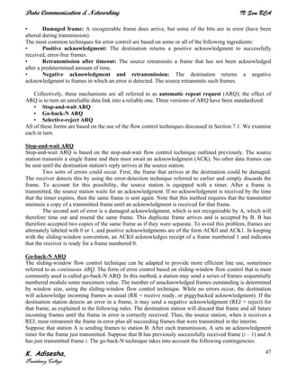 Data Communication & Networking IV Sem BCA
K. Adisesha,
Presidency College
47
• Damaged frame: A recognizable frame does arrive, but some of the bits are in error (have been
altered during transmission).
The most common techniques for error control are based on some or all of the following ingredients:
• Positive acknowledgment: The destination returns a positive acknowledgment to successfully
received, error-free frames.
• Retransmission after timeout: The source retransmits a frame that has not been acknowledged
after a predetermined amount of time.
• Negative acknowledgment and retransmission: The destination returns a negative
acknowledgment to frames in which an error is detected. The source retransmits such frames.
Collectively, these mechanisms are all referred to as automatic repeat request (ARQ); the effect of
ARQ is to turn an unreliable data link into a reliable one. Three versions of ARQ have been standardized:
• Stop-and-wait ARQ
• Go-back-N ARQ
• Selective-reject ARQ
All of these forms are based on the use of the flow control techniques discussed in Section 7.1. We examine
each in turn.
Stop-and-wait ARQ
Stop-and-wait ARQ is based on the stop-and-wait flow control technique outlined previously. The source
station transmits a single frame and then must await an acknowledgment (ACK). No other data frames can
be sent until the destination station's reply arrives at the source station.
Two sorts of errors could occur. First, the frame that arrives at the destination could be damaged.
The receiver detects this by using the error-detection technique referred to earlier and simply discards the
frame. To account for this possibility, the source station is equipped with a timer. After a frame is
transmitted, the source station waits for an acknowledgment. If no acknowledgment is received by the time
that the timer expires, then the same frame is sent again. Note that this method requires that the transmitter
maintain a copy of a transmitted frame until an acknowledgment is received for that frame.
The second sort of error is a damaged acknowledgment, which is not recognizable by A, which will
therefore time out and resend the same frame. This duplicate frame arrives and is accepted by B. B has
therefore accepted two copies of the same frame as if they were separate. To avoid this problem, frames are
alternately labeled with 0 or 1, and positive acknowledgments are of the form ACK0 and ACK1. In keeping
with the sliding-window convention, an ACK0 acknowledges receipt of a frame numbered 1 and indicates
that the receiver is ready for a frame numbered 0.
Go-back-N ARQ
The sliding-window flow control technique can be adapted to provide more efficient line use, sometimes
referred to as continuous ARQ. The form of error control based on sliding-window flow control that is most
commonly used is called go-back-N ARQ. In this method, a station may send a series of frames sequentially
numbered modulo some maximum value. The number of unacknowledged frames outstanding is determined
by window size, using the sliding-window flow control technique. While no errors occur, the destination
will acknowledge incoming frames as usual (RR = receive ready, or piggybacked acknowledgment). If the
destination station detects an error in a frame, it may send a negative acknowledgment (REJ = reject) for
that frame, as explained in the following rules. The destination station will discard that frame and all future
incoming frames until the frame in error is correctly received. Thus, the source station, when it receives a
REJ, must retransmit the frame in error plus all succeeding frames that were transmitted in the interim.
Suppose that station A is sending frames to station B. After each transmission, A sets an acknowledgment
timer for the frame just transmitted. Suppose that B has previously successfully received frame (i – 1) and A
has just transmitted frame i. The go-back-N technique takes into account the following contingencies:
 