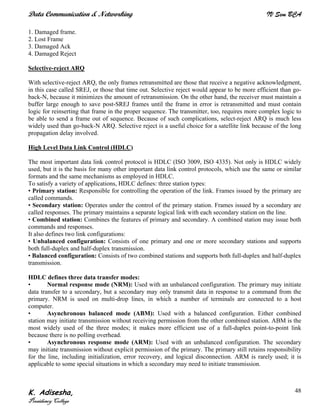 Data Communication & Networking IV Sem BCA
K. Adisesha,
Presidency College
48
1. Damaged frame.
2. Lost Frame
3. Damaged Ack
4. Damaged Reject
Selective-reject ARQ
With selective-reject ARQ, the only frames retransmitted are those that receive a negative acknowledgment,
in this case called SREJ, or those that time out. Selective reject would appear to be more efficient than go-
back-N, because it minimizes the amount of retransmission. On the other hand, the receiver must maintain a
buffer large enough to save post-SREJ frames until the frame in error is retransmitted and must contain
logic for reinserting that frame in the proper sequence. The transmitter, too, requires more complex logic to
be able to send a frame out of sequence. Because of such complications, select-reject ARQ is much less
widely used than go-back-N ARQ. Selective reject is a useful choice for a satellite link because of the long
propagation delay involved.
High Level Data Link Control (HDLC)
The most important data link control protocol is HDLC (ISO 3009, ISO 4335). Not only is HDLC widely
used, but it is the basis for many other important data link control protocols, which use the same or similar
formats and the same mechanisms as employed in HDLC.
To satisfy a variety of applications, HDLC defines: three station types:
• Primary station: Responsible for controlling the operation of the link. Frames issued by the primary are
called commands.
• Secondary station: Operates under the control of the primary station. Frames issued by a secondary are
called responses. The primary maintains a separate logical link with each secondary station on the line.
• Combined station: Combines the features of primary and secondary. A combined station may issue both
commands and responses.
It also defines two link configurations:
• Unbalanced configuration: Consists of one primary and one or more secondary stations and supports
both full-duplex and half-duplex transmission.
• Balanced configuration: Consists of two combined stations and supports both full-duplex and half-duplex
transmission.
HDLC defines three data transfer modes:
• Normal response mode (NRM): Used with an unbalanced configuration. The primary may initiate
data transfer to a secondary, but a secondary may only transmit data in response to a command from the
primary. NRM is used on multi-drop lines, in which a number of terminals are connected to a host
computer.
• Asynchronous balanced mode (ABM): Used with a balanced configuration. Either combined
station may initiate transmission without receiving permission from the other combined station. ABM is the
most widely used of the three modes; it makes more efficient use of a full-duplex point-to-point link
because there is no polling overhead.
• Asynchronous response mode (ARM): Used with an unbalanced configuration. The secondary
may initiate transmission without explicit permission of the primary. The primary still retains responsibility
for the line, including initialization, error recovery, and logical disconnection. ARM is rarely used; it is
applicable to some special situations in which a secondary may need to initiate transmission.
 
