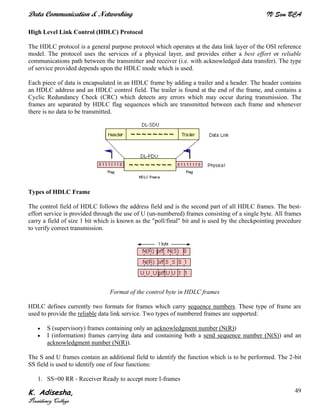 Data Communication & Networking IV Sem BCA
K. Adisesha,
Presidency College
49
High Level Link Control (HDLC) Protocol
The HDLC protocol is a general purpose protocol which operates at the data link layer of the OSI reference
model. The protocol uses the services of a physical layer, and provides either a best effort or reliable
communications path between the transmitter and receiver (i.e. with acknowledged data transfer). The type
of service provided depends upon the HDLC mode which is used.
Each piece of data is encapsulated in an HDLC frame by adding a trailer and a header. The header contains
an HDLC address and an HDLC control field. The trailer is found at the end of the frame, and contains a
Cyclic Redundancy Check (CRC) which detects any errors which may occur during transmission. The
frames are separated by HDLC flag sequences which are transmitted between each frame and whenever
there is no data to be transmitted.
Types of HDLC Frame
The control field of HDLC follows the address field and is the second part of all HDLC frames. The best-
effort service is provided through the use of U (un-numbered) frames consisting of a single byte. All frames
carry a field of size 1 bit which is known as the "poll/final" bit and is used by the checkpointing procedure
to verify correct transmission.
Format of the control byte in HDLC frames
HDLC defines currently two formats for frames which carry sequence numbers. These type of frame are
used to provide the reliable data link service. Two types of numbered frames are supported:
• S (supervisory) frames containing only an acknowledgment number (N(R))
• I (information) frames carrying data and containing both a send sequence number (N(S)) and an
acknowledgment number (N(R)).
The S and U frames contain an additional field to identify the function which is to be performed. The 2-bit
SS field is used to identify one of four functions:
1. SS=00 RR - Receiver Ready to accept more I-frames
 