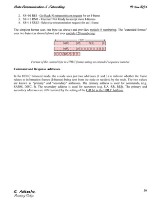Data Communication & Networking IV Sem BCA
K. Adisesha,
Presidency College
50
2. SS=01 REJ - Go-Back-N retransmission request for an I-frame
3. SS=10 RNR - Receiver Not Ready to accept more I-frames
4. SS=11 SREJ - Selective retransmission request for an I-frame
The simplest format uses one byte (as above) and provides modulo 8 numbering. The "extended format"
uses two bytes (as shown below) and uses modulo 128 numbering:
Format of the control byte in HDLC frames using an extended sequence number
Command and Response Addresses
In the HDLC balanced mode, the a node uses just two addresses (1 and 3) to indicate whether the frame
relates to information frames (I-frames) being sent from the node or received by the node. The two values
are known as "primary" and "secondary" addresses. The primary address is used for commands, (e.g.
SABM, DISC, I). The secondary address is used for responses (e.g. UA, RR, REJ). The primary and
secondary addresses are differentiated by the setting of the C/R bit in the HDLC Address.
 