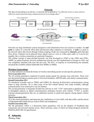Data Communication & Networking IV Sem BCA
K. Adisesha,
Presidency College
1
Networks
The idea of networking is an old one. A network can be defined as "A collection of two or more devices
which are interconnected using common protocols to exchange data."
Networks are large distributed systems designed to send information from one location to another. An end
point is a place in a network where data transmission either originates or terminates. A node is a point in
the network where data travels through without stopping. Nodes are connected by channels, paths that data
flows down. Channels can be physical linear objects such as a wire or a fiber optic cable, or it can be less
tangible, like a wireless connection at a particular frequency.
The cellular concept of space-divided networks was first developed in AT&T in the 1940's and 1950's.
AMPS, an analog frequency division multiplexing network was first implemented in Chicago in 1983, and
was completely saturated with users the next year. The FCC, in response to overwhelming user demand,
increased the available cellular bandwidth from 40Mhz to 50Mhz.
Wireless Generations
It is often instructive to break the history of wireless networking up into several specific generations.
First Generation (1G)
The 1G wireless generation comprised of mainly analog signals for carrying voice and music. These were
one directional broadcast systems such as Television broadcast, AM/FM radio, and similar communications.
Second Generation (2G)
2G introduced concepts such as TDMA and CDMA for allowing bi-directional communications among
nodes in large networks. 2G is when some of the first cellular phones were made available, although
communications were restricted to very low bitrates.
The second generation is frequently divided into sub-sets as well. "2.5G" represented a significant increase
in throughput capacity as digital communications techniques became more refined. "2.75G" is another
common pseudo-generation that saw an additional increase in speed and capacity among digital wireless
networks.
Third Generation (3G)
3G is the current generation, and represents the combination of voice traffic with data traffic, and the advent
of high-bandwidth mobile devices such as PDAs and smartphones.
Fourth Generation (4G)
The 4G generation, which is a theoretical future generation, will see the ubiquity of broadband data
connections and universal internet access. These networks, many of which are being designed around the
WiMAX (IEEE 802.16) specification.
 