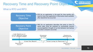 Recovery Time and Recovery Point Objective
What is RTO and RPO
10
• RTO for an application is the goal for how quickly you
need to have that application's information back available
after downtime has occurred
Recovery Time
Objective
• RPO for an application describes the point in time to
which data must be restored to successfully resume
processing(often thought of as time between last backup
and when a disaster occurred)
Recovery Point
Objective
 