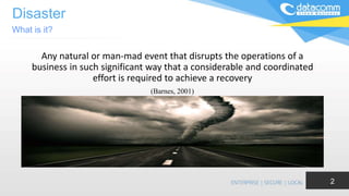 Disaster
Any natural or man-mad event that disrupts the operations of a
business in such significant way that a considerable and coordinated
effort is required to achieve a recovery
(Barnes, 2001)
What is it?
2
 