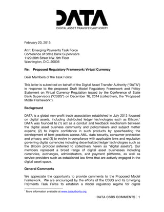  
	
  
DATA CSBS COMMENTS 1
	
  
February 20, 2015
Attn: Emerging Payments Task Force
Conference of State Bank Supervisors
1129 20th Street NW, 9th Floor
Washington, D.C. 20036
Re: Proposed Regulatory Framework: Virtual Currency
Dear Members of the Task Force:
This letter is submitted on behalf of the Digital Asset Transfer Authority (“DATA”)
in response to the proposed Draft Model Regulatory Framework and Policy
Statement on Virtual Currency Regulation issued by the Conference of State
Bank Supervisors (“CSBS”) on December 16, 2014 (collectively, the “Proposed
Model Framework”).
Background
DATA is a global non-profit trade association established in July 2013 focused
on digital assets, including distributed ledger technologies such as Bitcoin.1
DATA was founded to (1) act as a conduit and feedback mechanism between
the digital asset business community and policymakers and subject matter
experts; (2) to inspire confidence in such products by spearheading the
development of best practices across AML, data security, consumer protection
and privacy; and (3) to evolve in compliance with applicable laws and regulation
governing digital currencies including decentralized ledger technologies such as
the Bitcoin protocol (referred to collectively herein as “digital assets”). Our
members represent a broad range of digital asset businesses including
currencies, exchanges, administrators, and payment platforms, as well as
service providers such as established law firms that are actively engaged in the
digital asset space.
General Comments
We appreciate the opportunity to provide comments to the Proposed Model
Framework. We are encouraged by the efforts of the CSBS and its Emerging
Payments Task Force to establish a model regulatory regime for digital
	
  	
  	
  	
  	
  	
  	
  	
  	
  	
  	
  	
  	
  	
  	
  	
  	
  	
  	
  	
  	
  	
  	
  	
  	
  	
  	
  	
  	
  	
  	
  	
  	
  	
  	
  	
  	
  	
  	
  	
  	
  	
  	
  	
  	
  	
  	
  	
  	
  	
  	
  	
  	
  	
  	
  	
  
1
More information available at www.datauthority.org.
 