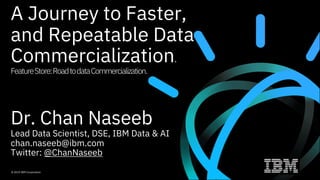 A Journey to Faster,
and Repeatable Data
Commercialization.
FeatureStore:RoadtodataCommercialization.
Dr. Chan Naseeb
Lead Data Scientist, DSE, IBM Data & AI
chan.naseeb@ibm.com
Twitter: @ChanNaseeb
© 2019 IBM Corporation
 