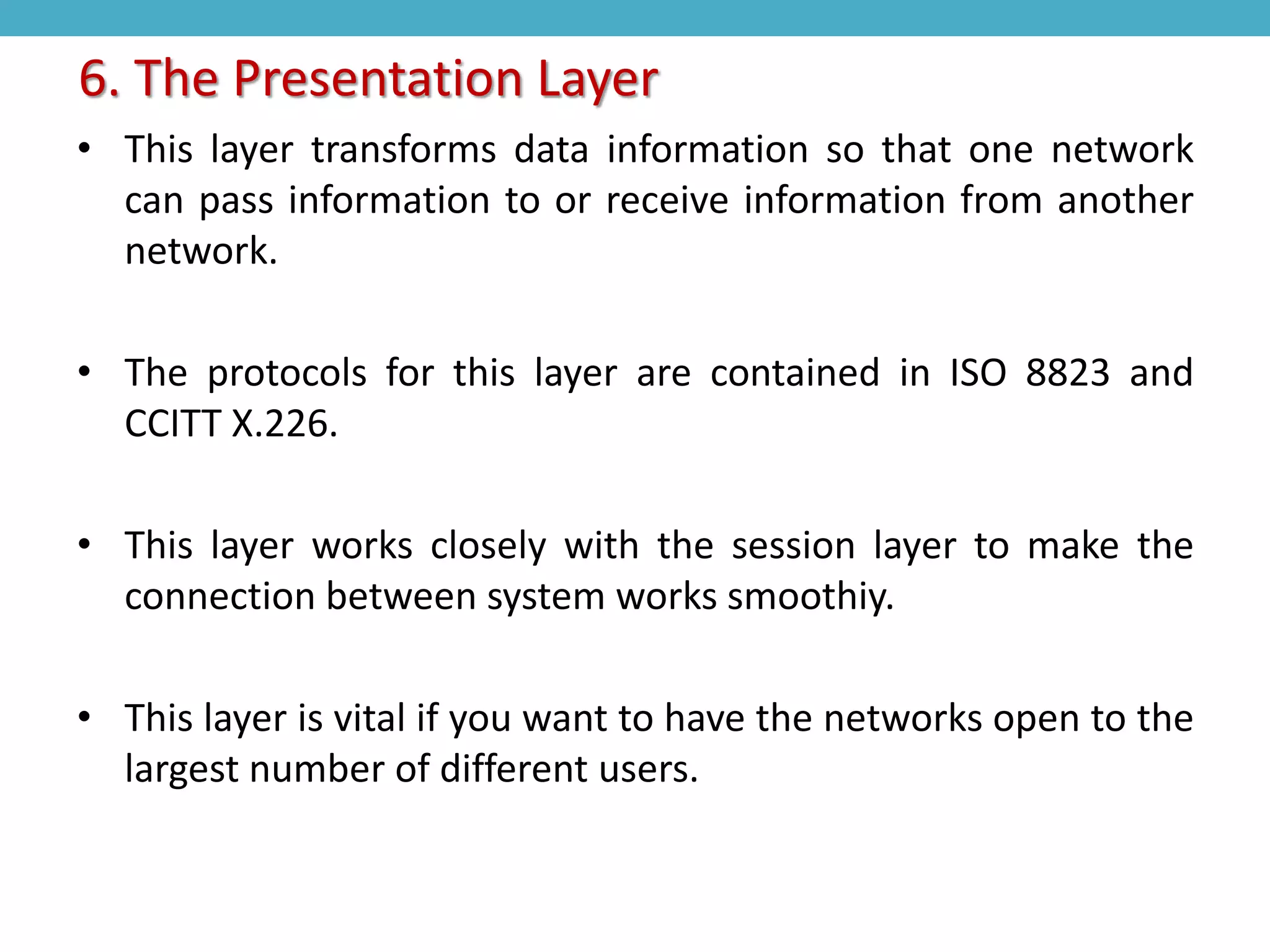 • This layer transforms data information so that one network
can pass information to or receive information from another
network.
• The protocols for this layer are contained in ISO 8823 and
CCITT X.226.
• This layer works closely with the session layer to make the
connection between system works smoothiy.
• This layer is vital if you want to have the networks open to the
largest number of different users.
6. The Presentation Layer
 