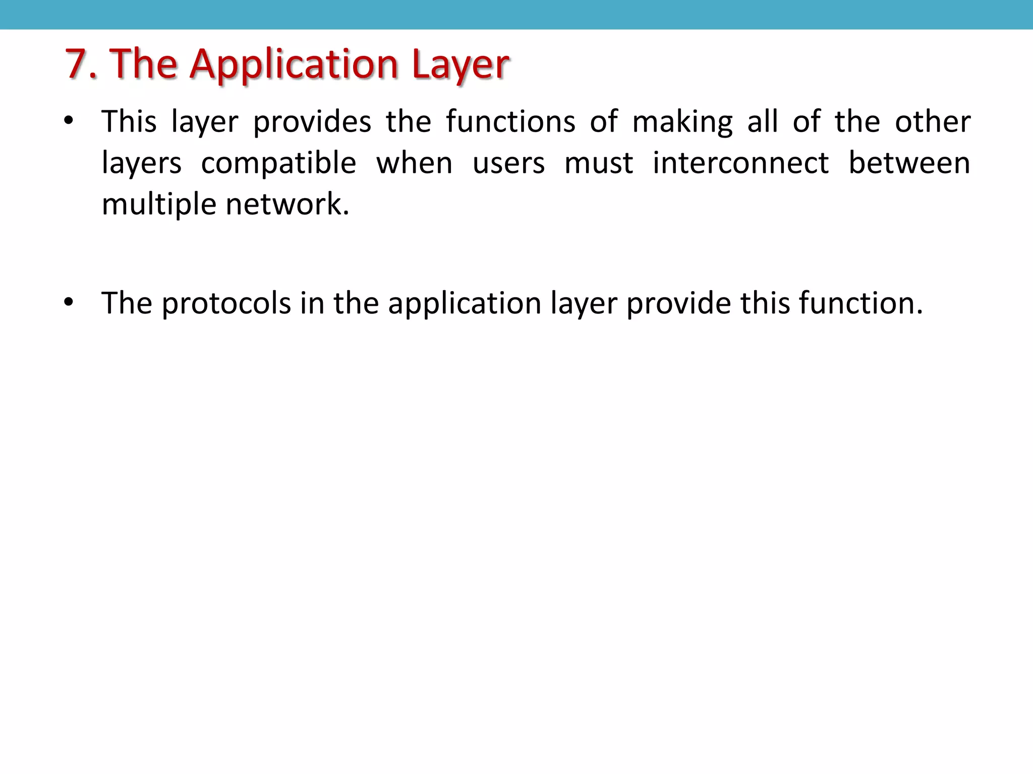 • This layer provides the functions of making all of the other
layers compatible when users must interconnect between
multiple network.
• The protocols in the application layer provide this function.
7. The Application Layer
 