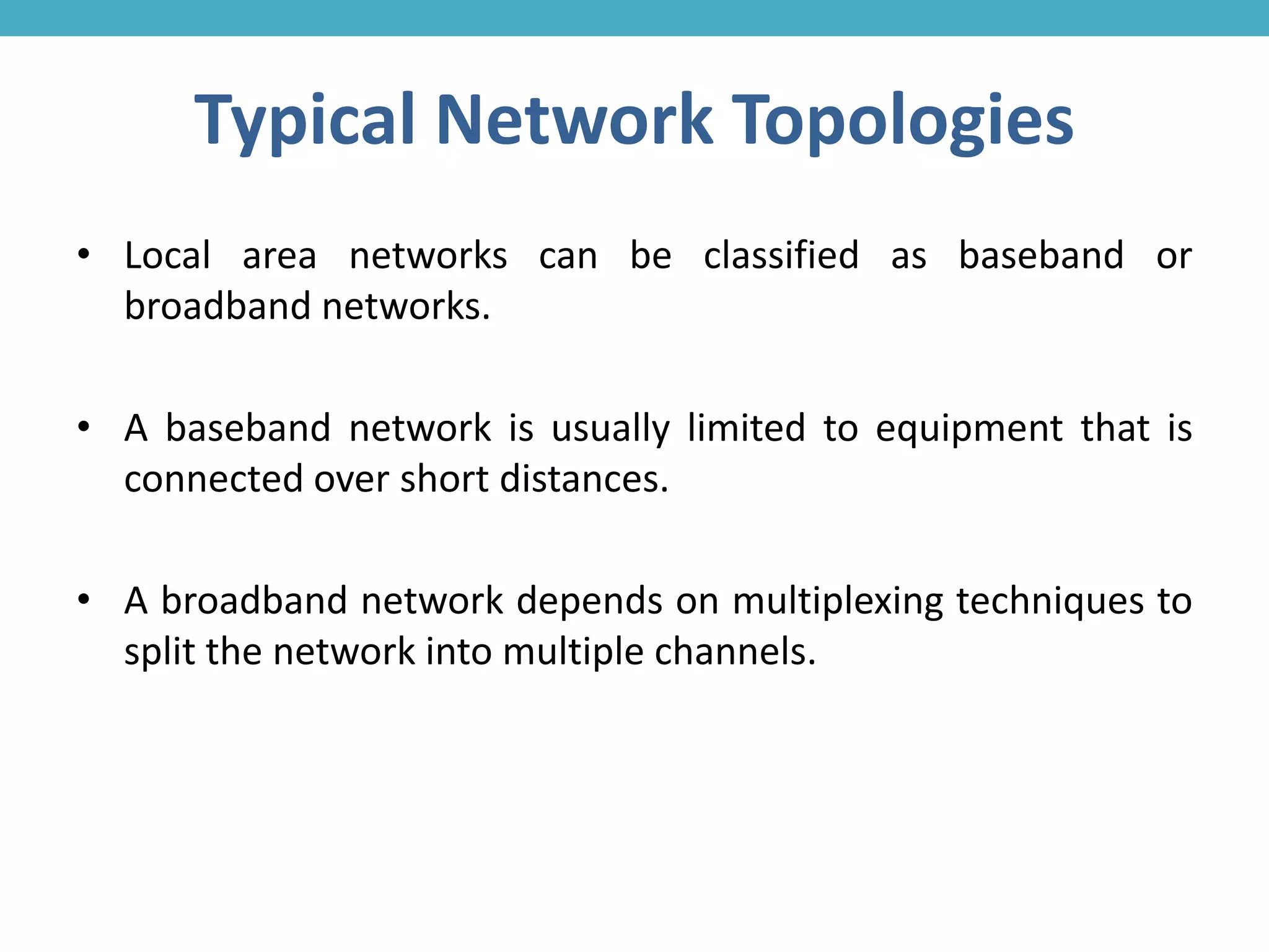 Typical Network Topologies
• Local area networks can be classified as baseband or
broadband networks.
• A baseband network is usually limited to equipment that is
connected over short distances.
• A broadband network depends on multiplexing techniques to
split the network into multiple channels.
 