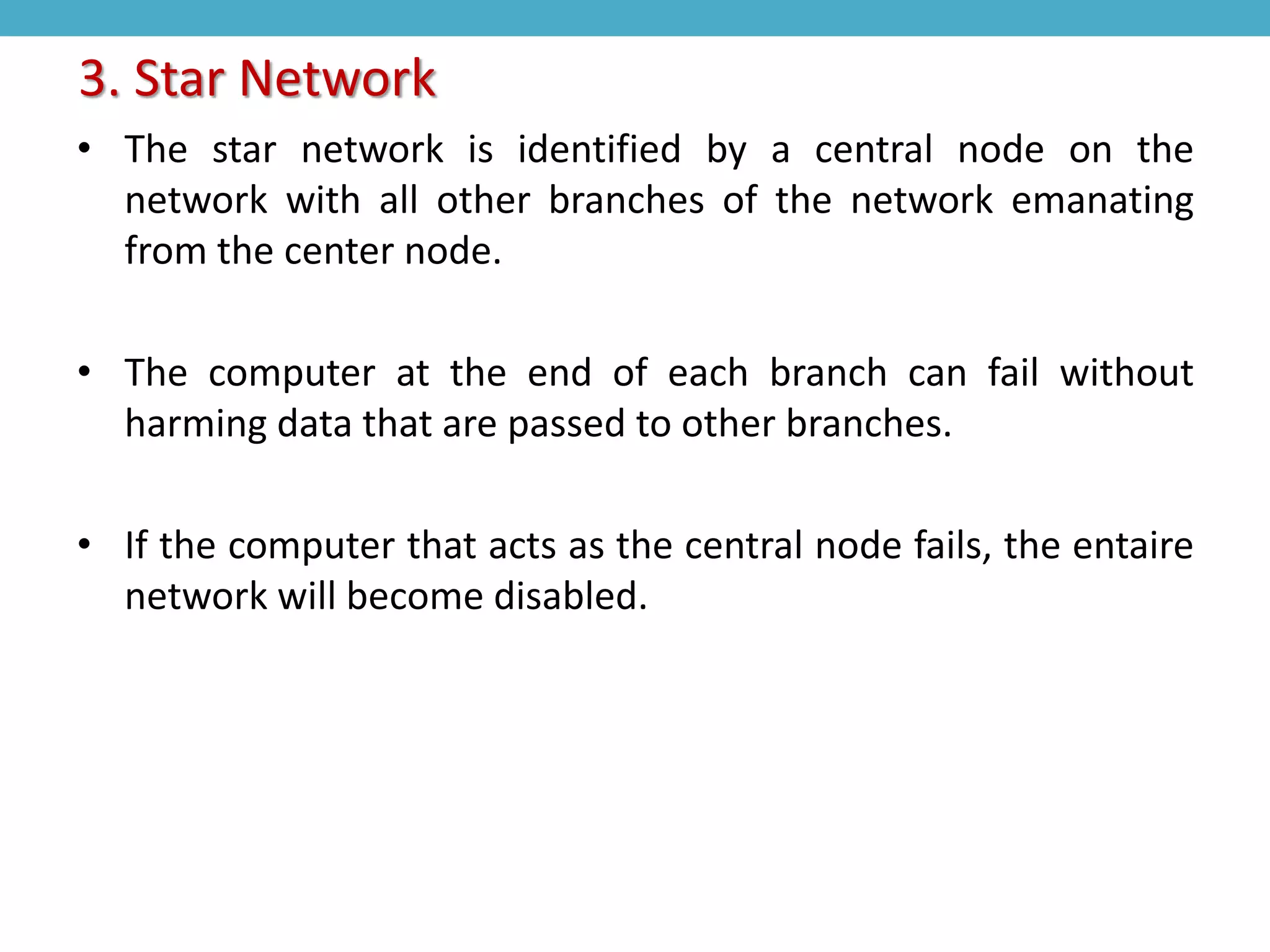 • The star network is identified by a central node on the
network with all other branches of the network emanating
from the center node.
• The computer at the end of each branch can fail without
harming data that are passed to other branches.
• If the computer that acts as the central node fails, the entaire
network will become disabled.
3. Star Network
 