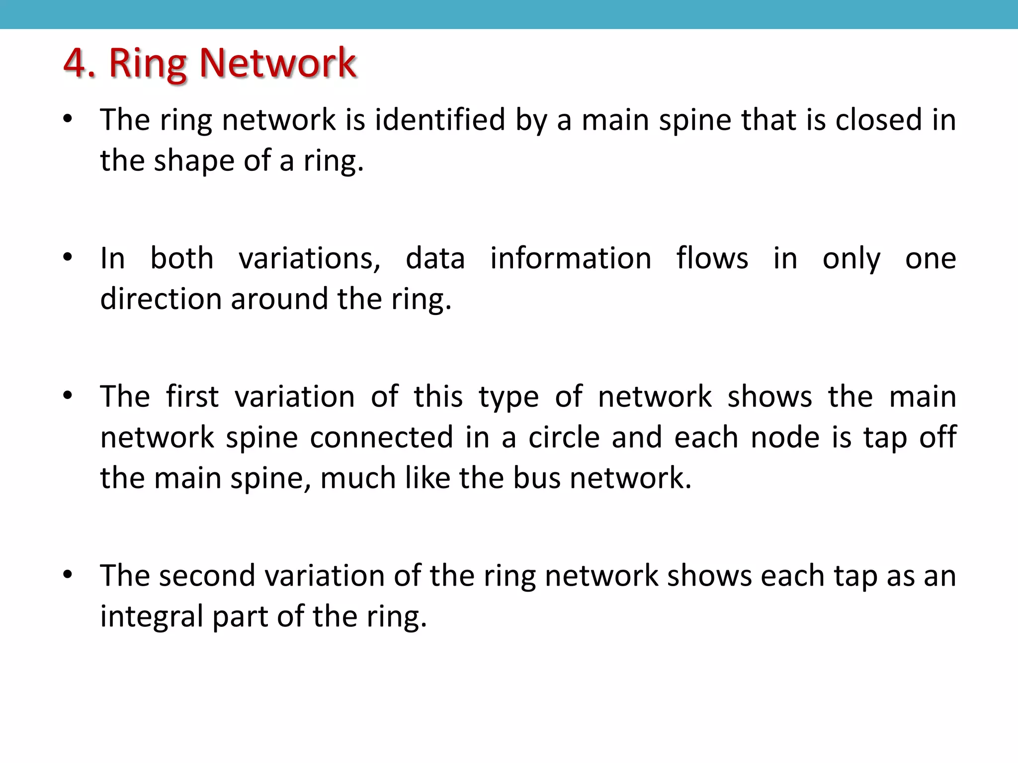 • The ring network is identified by a main spine that is closed in
the shape of a ring.
• In both variations, data information flows in only one
direction around the ring.
• The first variation of this type of network shows the main
network spine connected in a circle and each node is tap off
the main spine, much like the bus network.
• The second variation of the ring network shows each tap as an
integral part of the ring.
4. Ring Network
 