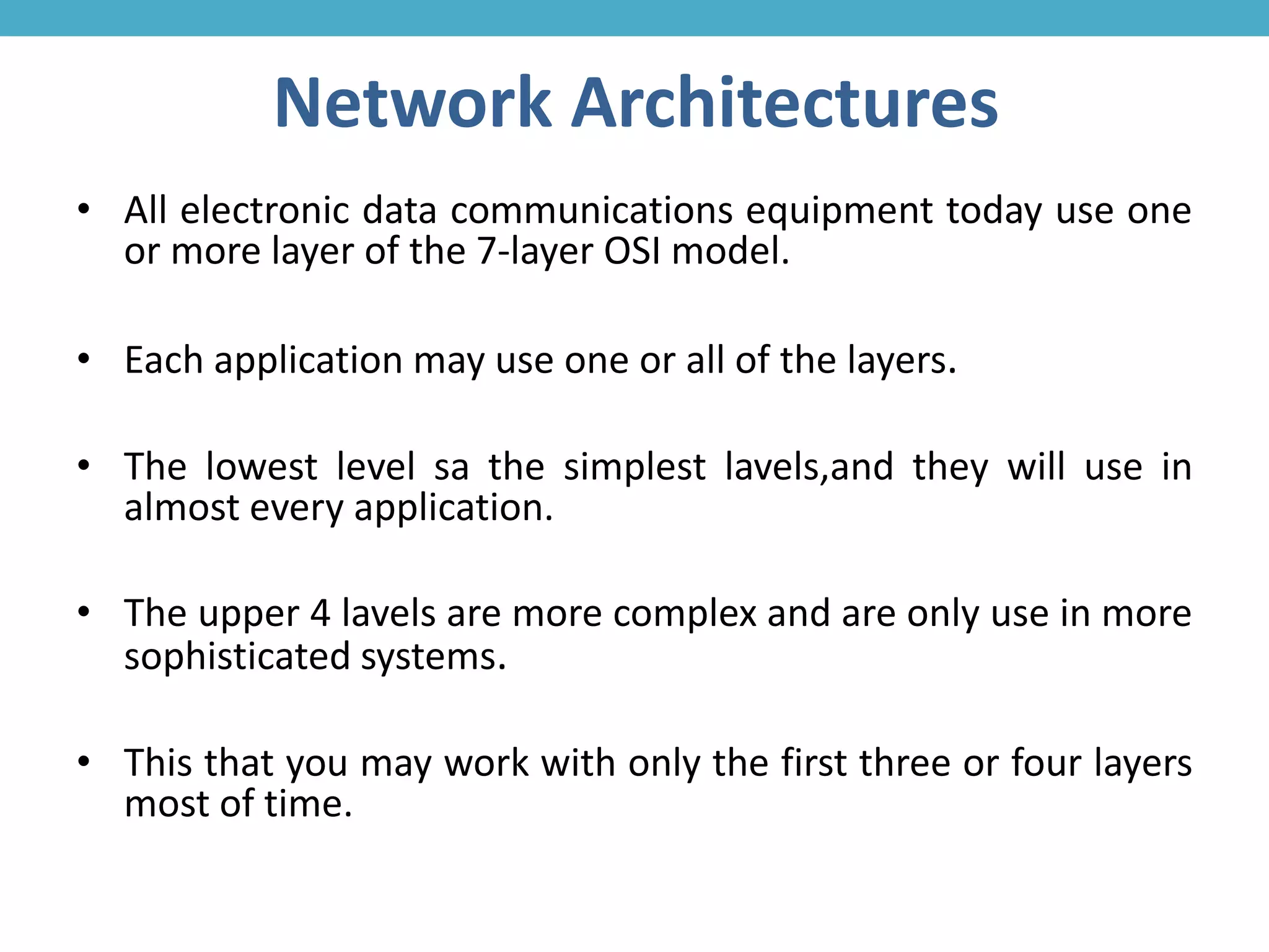Network Architectures
• All electronic data communications equipment today use one
or more layer of the 7-layer OSI model.
• Each application may use one or all of the layers.
• The lowest level sa the simplest lavels,and they will use in
almost every application.
• The upper 4 lavels are more complex and are only use in more
sophisticated systems.
• This that you may work with only the first three or four layers
most of time.
 