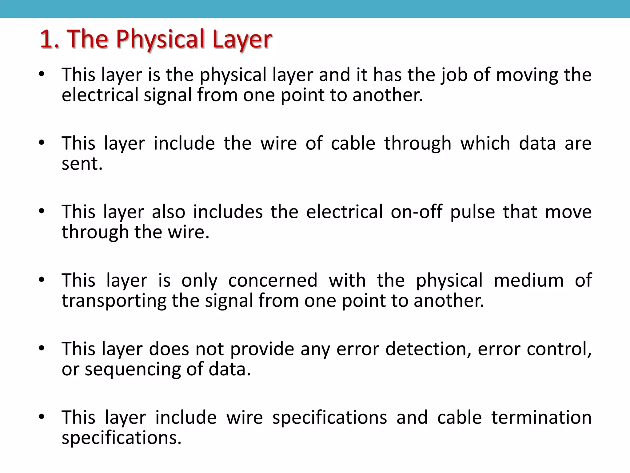 • This layer is the physical layer and it has the job of moving the
electrical signal from one point to another.
• This layer include the wire of cable through which data are
sent.
• This layer also includes the electrical on-off pulse that move
through the wire.
• This layer is only concerned with the physical medium of
transporting the signal from one point to another.
• This layer does not provide any error detection, error control,
or sequencing of data.
• This layer include wire specifications and cable termination
specifications.
1. The Physical Layer
 