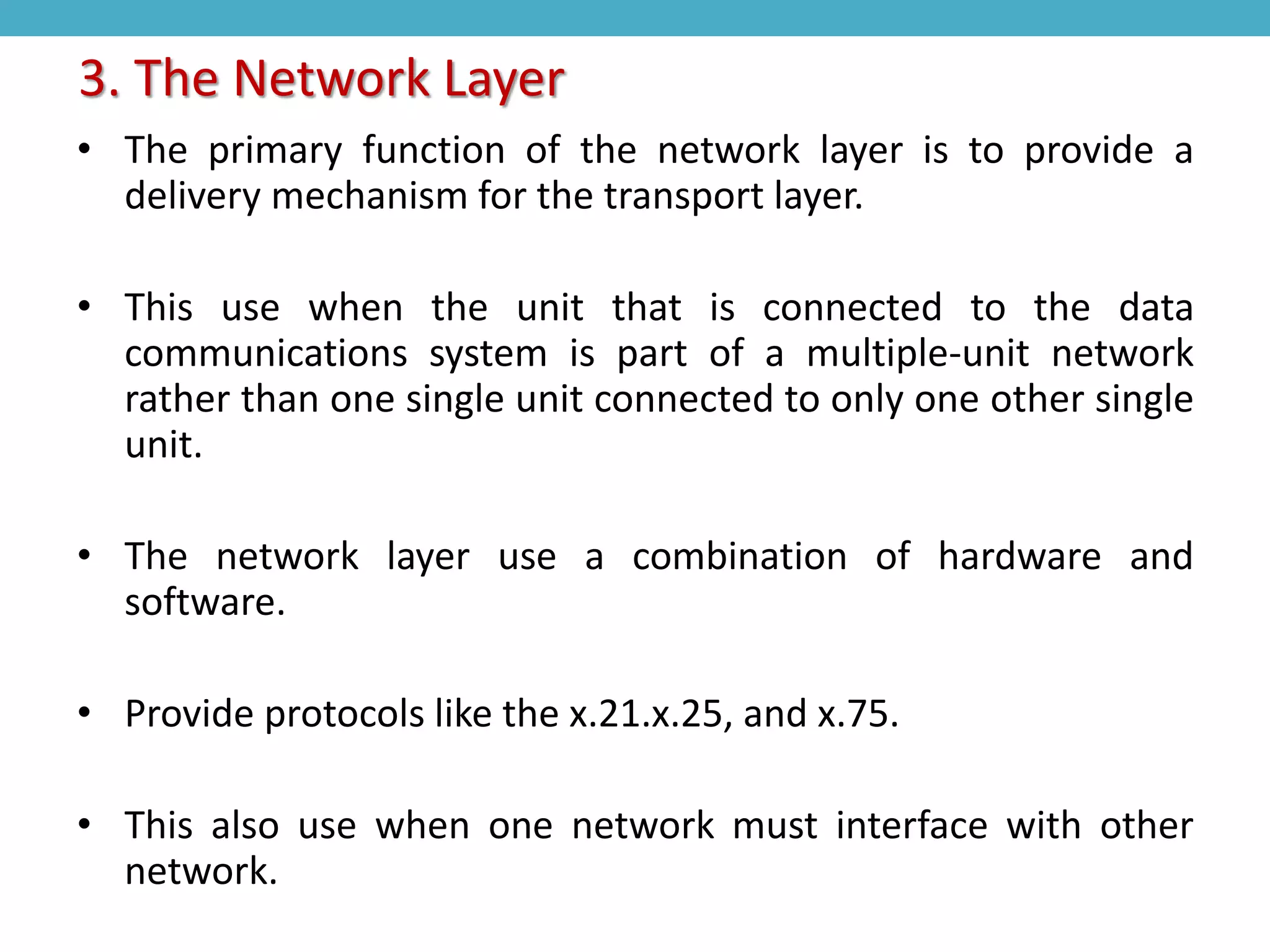 • The primary function of the network layer is to provide a
delivery mechanism for the transport layer.
• This use when the unit that is connected to the data
communications system is part of a multiple-unit network
rather than one single unit connected to only one other single
unit.
• The network layer use a combination of hardware and
software.
• Provide protocols like the x.21.x.25, and x.75.
• This also use when one network must interface with other
network.
3. The Network Layer
 