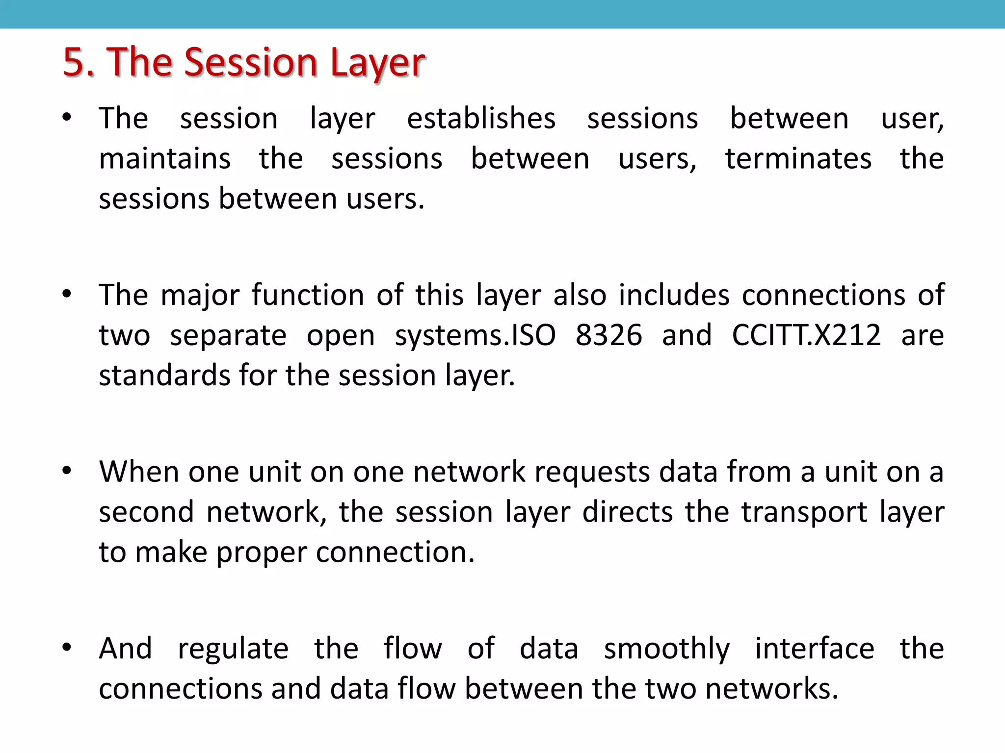 • The session layer establishes sessions between user,
maintains the sessions between users, terminates the
sessions between users.
• The major function of this layer also includes connections of
two separate open systems.ISO 8326 and CCITT.X212 are
standards for the session layer.
• When one unit on one network requests data from a unit on a
second network, the session layer directs the transport layer
to make proper connection.
• And regulate the flow of data smoothly interface the
connections and data flow between the two networks.
5. The Session Layer
 
