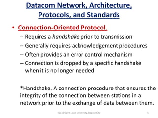 Datacom Network, Architecture,
Protocols, and Standards
• Connection-Oriented Protocol.
– Requires a handshake prior to transmission
– Generally requires acknowledgement procedures
– Often provides an error control mechanism
– Connection is dropped by a specific handshake
when it is no longer needed
*Handshake. A connection procedure that ensures the
integrity of the connection between stations in a
network prior to the exchange of data between them.
ECE @Saint Louis University, Baguio City 5
 