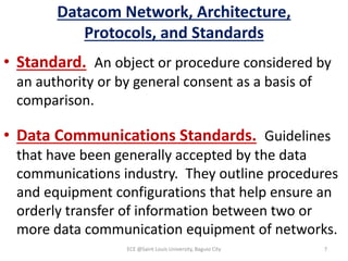 Datacom Network, Architecture,
Protocols, and Standards
• Standard. An object or procedure considered by
an authority or by general consent as a basis of
comparison.
• Data Communications Standards. Guidelines
that have been generally accepted by the data
communications industry. They outline procedures
and equipment configurations that help ensure an
orderly transfer of information between two or
more data communication equipment of networks.
ECE @Saint Louis University, Baguio City 7
 