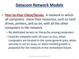 Datacom Network Models
• Peer-to-Peer Client/Server. A network in which
all computers share their resources, such as hard
drives, printers, and so on, with all the other
computers in the network.
– No dedicated servers or hierarchy among computers
– Used for networks with 10 users or less, when
computers are located in the same general area, when
security is not an issue, or when limited growth is
projected for the network in the immediate future.
ECE @Saint Louis University, Baguio City 7
 