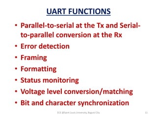 UART FUNCTIONS
• Parallel-to-serial at the Tx and Serial-
to-parallel conversion at the Rx
• Error detection
• Framing
• Formatting
• Status monitoring
• Voltage level conversion/matching
• Bit and character synchronization
ECE @Saint Louis University, Baguio City 11
 