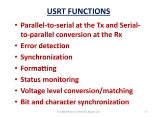USRT FUNCTIONS
• Parallel-to-serial at the Tx and Serial-
to-parallel conversion at the Rx
• Error detection
• Synchronization
• Formatting
• Status monitoring
• Voltage level conversion/matching
• Bit and character synchronization
ECE @Saint Louis University, Baguio City 17
 