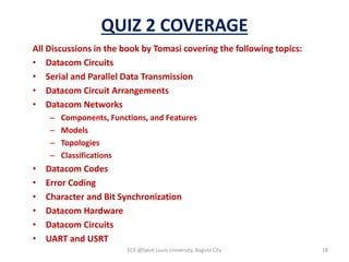 QUIZ 2 COVERAGE
All Discussions in the book by Tomasi covering the following topics:
• Datacom Circuits
• Serial and Parallel Data Transmission
• Datacom Circuit Arrangements
• Datacom Networks
– Components, Functions, and Features
– Models
– Topologies
– Classifications
• Datacom Codes
• Error Coding
• Character and Bit Synchronization
• Datacom Hardware
• Datacom Circuits
• UART and USRT
ECE @Saint Louis University, Baguio City 18
 