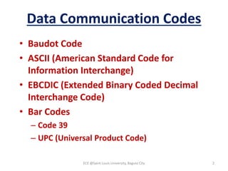 Data Communication Codes
• Baudot Code
• ASCII (American Standard Code for
Information Interchange)
• EBCDIC (Extended Binary Coded Decimal
Interchange Code)
• Bar Codes
– Code 39
– UPC (Universal Product Code)
ECE @Saint Louis University, Baguio City 2
 
