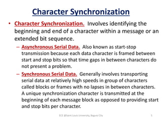 Character Synchronization
• Character Synchronization. Involves identifying the
beginning and end of a character within a message or an
extended bit sequence.
– Asynchronous Serial Data. Also known as start-stop
transmission because each data character is framed between
start and stop bits so that time gaps in between characters do
not present a problem.
– Synchronous Serial Data. Generally involves transporting
serial data at relatively high speeds in group of characters
called blocks or frames with no lapses in between characters.
A unique synchronization character is transmitted at the
beginning of each message block as opposed to providing start
and stop bits per character.
ECE @Saint Louis University, Baguio City 5
 
