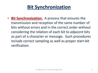 Bit Synchronization
• Bit Synchronization. A process that ensures the
transmission and reception of the same number of
bits without errors and in the correct order without
considering the relation of each bit to adjacent bits
as part of a character or message. Such procedures
include correct sampling as well as proper start-bit
verification.
ECE @Saint Louis University, Baguio City 6
 