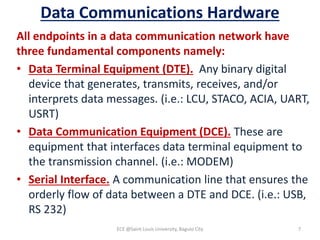 Data Communications Hardware
All endpoints in a data communication network have
three fundamental components namely:
• Data Terminal Equipment (DTE). Any binary digital
device that generates, transmits, receives, and/or
interprets data messages. (i.e.: LCU, STACO, ACIA, UART,
USRT)
• Data Communication Equipment (DCE). These are
equipment that interfaces data terminal equipment to
the transmission channel. (i.e.: MODEM)
• Serial Interface. A communication line that ensures the
orderly flow of data between a DTE and DCE. (i.e.: USB,
RS 232)
ECE @Saint Louis University, Baguio City 7
 