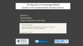 Section 3:
Commons:
Lessons Learned, current state
The Big Data to Knowledge (BD2K)
Guide to the Fundamentals of Data Science
Vivien Bonazzi
Senior Advisor for Data Science & the Data Commons
National Institutes of Health, Bethesda
February 3, 2017
 