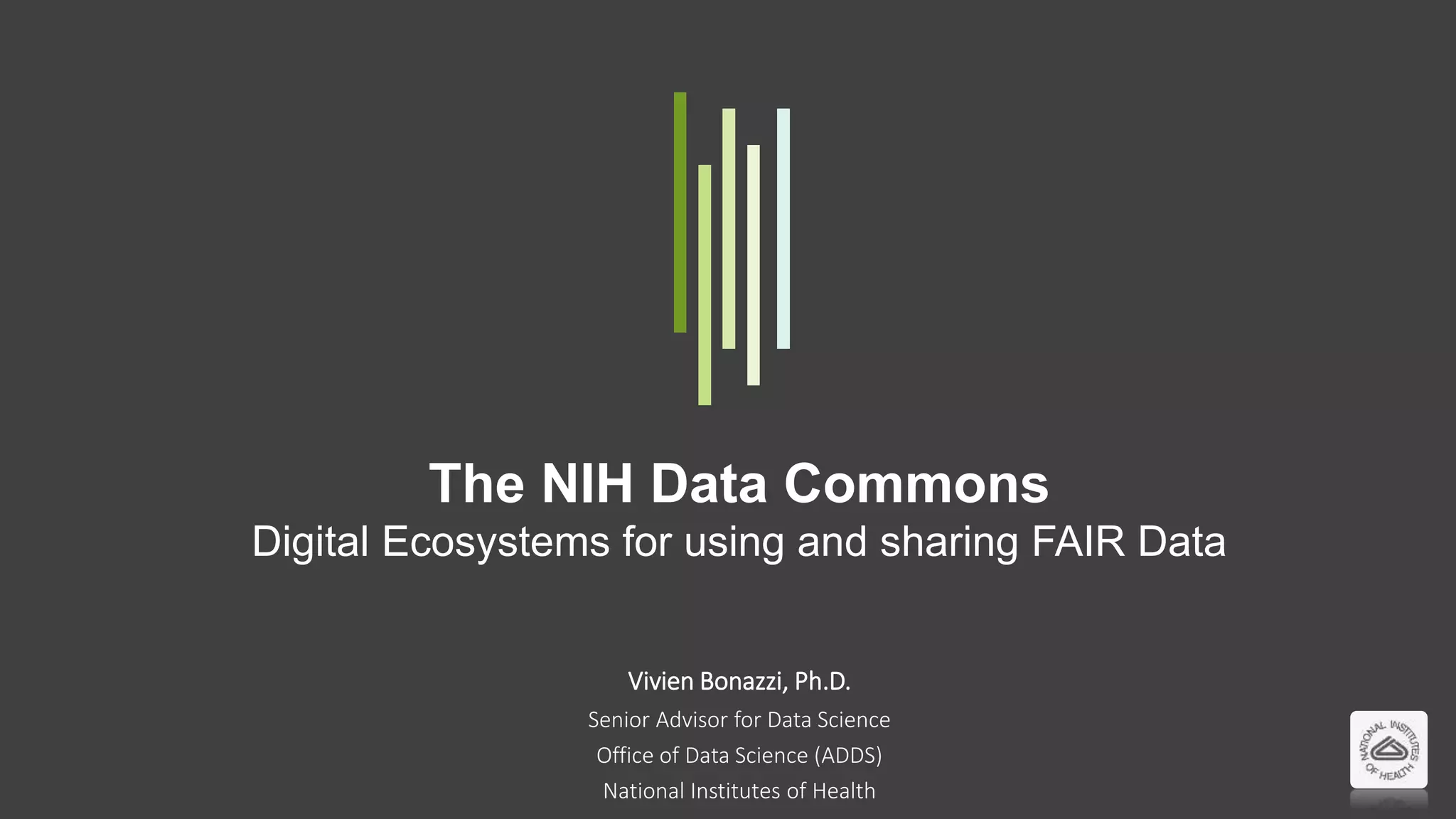 The NIH Data Commons
Digital Ecosystems for using and sharing FAIR Data
Vivien Bonazzi, Ph.D.
Senior Advisor for Data Science
Office of Data Science (ADDS)
National Institutes of Health
 