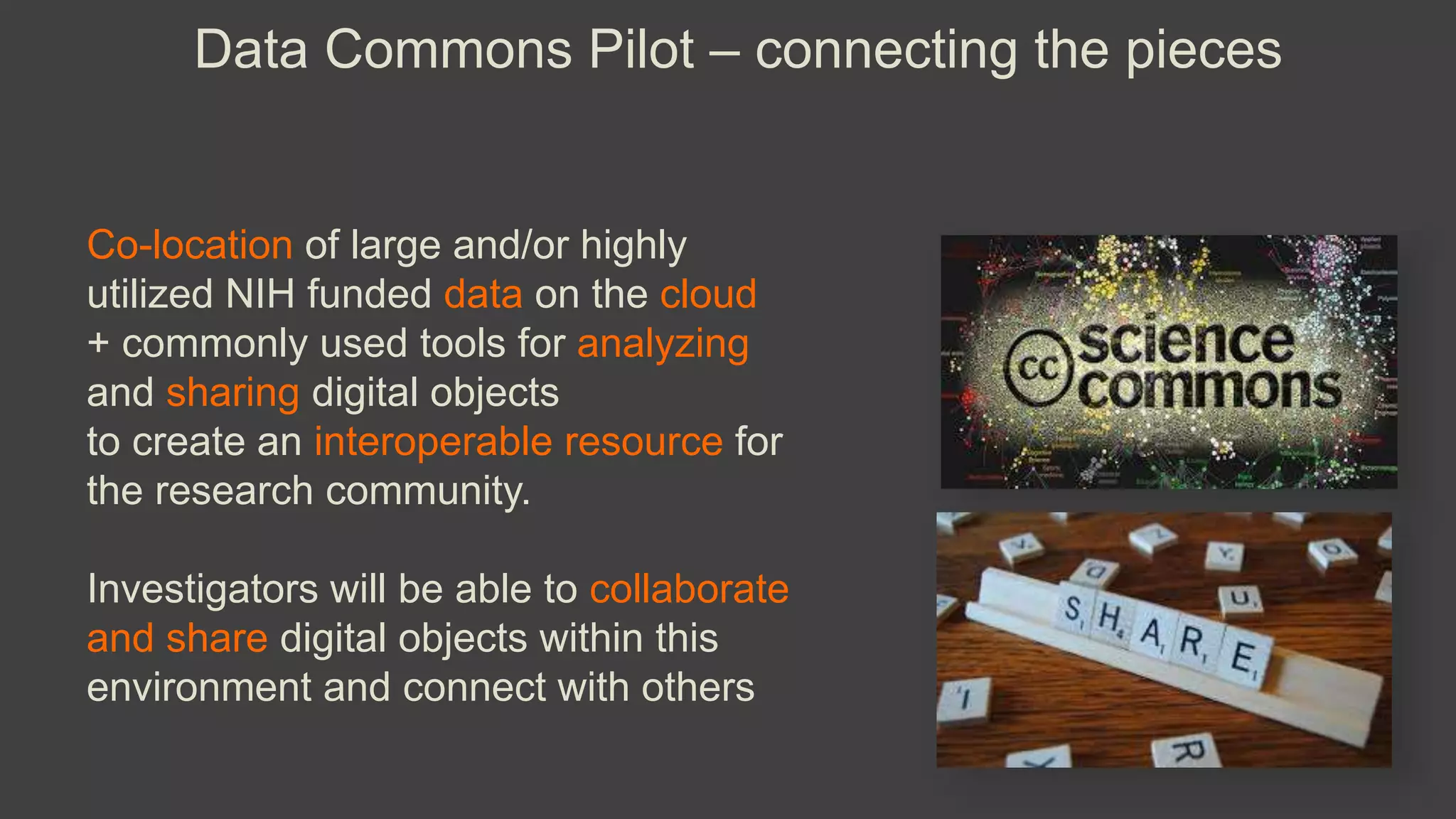 Data Commons Pilot – connecting the pieces
Co-location of large and/or highly
utilized NIH funded data on the cloud
+ commonly used tools for analyzing
and sharing digital objects
to create an interoperable resource for
the research community.
Investigators will be able to collaborate
and share digital objects within this
environment and connect with others
 