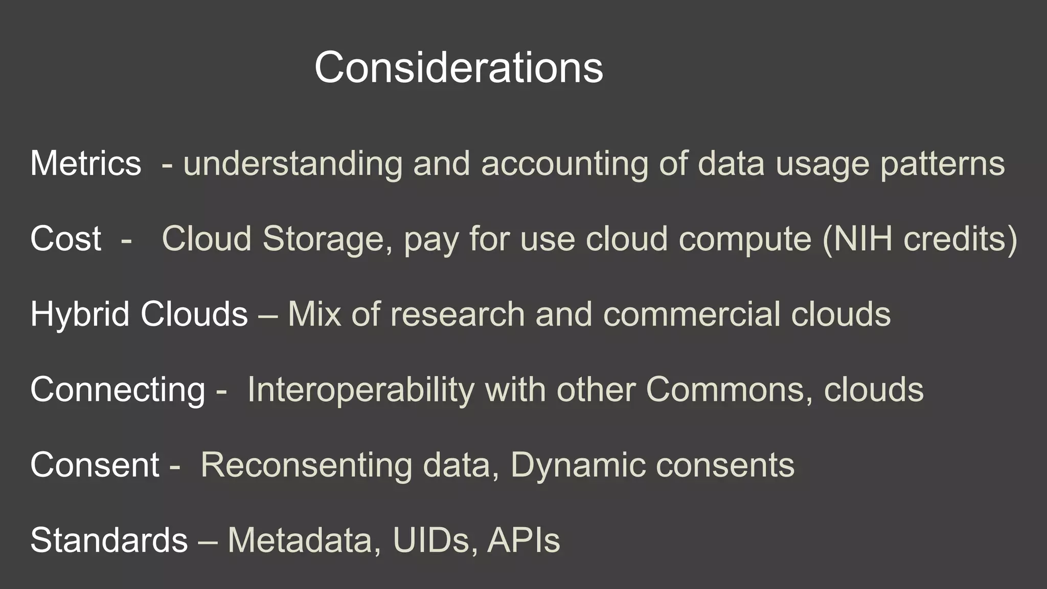 Considerations
Metrics - understanding and accounting of data usage patterns
Cost - Cloud Storage, pay for use cloud compute (NIH credits)
Hybrid Clouds – Mix of research and commercial clouds
Connecting - Interoperability with other Commons, clouds
Consent - Reconsenting data, Dynamic consents
Standards – Metadata, UIDs, APIs
 
